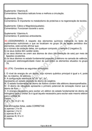 Página 16 de 42
Suplemento: Vitamina E.
Comentários: Neutraliza radicais livres e melhora a circulação.
Suplemento: Zinco.
Comentários: É importante no metabolismo de proteínas e na regeneração de tecidos.
Suplemento: Cálcio e Magnésio(quelado).
Comentários: Funcionam durante o sono.
Suplemento: Vitamina A.
Comentários: É poderoso antioxidante.
35) (CESGRANRIO) A respeito dos elementos químicos indicados no texto de
suplementos nutricionais e que se localizam no grupo 2A da tabela periódica dos
elementos, está correto afirmar que:
a) o número de oxidação deles, em qualquer composto, é sempre-2 (negativo 2).
b) os seus óxidos têm caráter ácido.
c) os seus átomos se unem aos átomos de cloro (na formação de sais) por meio de
ligações covalentes.
d) os seus átomos no estado fundamental possuem 2 elétrons na camada de valência.
e) possuem eletronegatividade maior do que todos os elementos situados no grupo
7A.
36) (ITA) Considere as seguintes afirmações:
I. O nível de energia de um átomo, cujo número quântico principal é igual a 4, pode
ter, no máximo, 32 elétrons.
II. A configuração eletrônica 1s2
2s2
2p2
x 2p2
y
representa um estado excitado do átomo de oxigênio.
III. O estado fundamental do átomo de fósforo contém três elétrons desemparelhados.
IV. O átomo de nitrogênio apresenta o primeiro potencial de ionização menor que o
átomo de flúor.
V. A energia necessária para excitar um elétron do estado fundamental do átomo de
hidrogênio para o orbital 3s é igual àquela necessária para excitar este mesmo elétron
para o orbital 3d.
Dados:
P (Z = 15); O (Z = 8)
Das afirmações feitas, estão CORRETAS
a) apenas I, II e III.
b) apenas I, II e V.
c) apenas III e IV.
d) apenas III, IV e V.
e) todas.
 