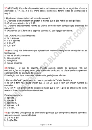 Página 17 de 42
37) (PUCMG) Certa família de elementos químicos apresenta os seguintes números
atômicos: 9, 17, 35, X e 85. Para esses elementos, foram feitas as afirmações a
seguir.
I. O primeiro elemento tem número de massa 9.
II. O terceiro elemento tem um próton a menos que o gás nobre do seu período.
III. O número atômico de X é 53.
IV. O átomo eletricamente neutro do último elemento tem configuração eletrônica de
gás nobre.
V. Os átomos de X formam a espécie química X2 por ligação covalente.
São CORRETAS as afirmações:
a) I e II apenas
b) II e III apenas
c) II, III e V
d) II, III e IV
38) (PUCMG) Os elementos que apresentam maiores energias de ionização são da
família dos:
a) metais alcalino-terrosos
b) gases nobres
c) halogênios
d) metais alcalinos
39)(UFSM) O sal de cozinha (NaCℓ) contém iodeto de potássio (KI) em
concentrações muito pequenas, pois traços do íon iodeto na dieta ajudam a prevenir
o alargamento da glândula da tireóide.
Em relação aos íons presentes nesses sais, pode(m)-se afirmar:
I. Os íons Na+
e K+
pertencem ao mesmo período da Tabela Periódica.
II. O íon I-
tem raio iônico maior que o íon Cℓ-
, pois I-
tem um maior número de
camadas.
III. O íon K+
tem potencial de ionização maior que o íon I-
, pois os elétrons do íon K+
se encontram mais afastados do núcleo.
Está(ão) correta(s)
a) apenas I.
b) apenas II.
c) apenas III.
d) apenas I e II.
e) I, II e III.
40) (UFSCAR) Dos grupos de elementos químicos que compõem a tabela periódica,
são semi-metais (ou metalóides):
a) Ge, As e Sb.
b) B, Aℓ e Ga.
 