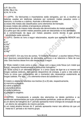 Página 18 de 42
c) P, Se e Sn.
d) Be, Mg e Ca.
e) Ar, Kr e Xe.
41) (UFPI) Os fabricantes e importadores estão obrigados, por lei, a recolher as
baterias usadas em telefones celulares por conterem metais pesados como o
mercúrio, o chumbo e o cádmio. Assinale a afirmativa correta:
a) esses três metais são classificados como elementos de transição.
b) esses metais são sólidos à temperatura ambiente.
c) os elementos de massa molar elevada são denominados de metais pesados.
d) a pilha que não contém metais pesados pode ser descartada no lixo doméstico.
e) a contaminação da água por metais pesados ocorre devido a sua grande
solubilidade neste solvente.
42)(UFV) Dentre os íons a seguir relacionados, aquele que apresenta MENOR raio
é:
a) K+
b) Ga3+
c) Na+
d) Aℓ3+
e) Mg2+
43)(FUVEST) Em seu livro de contos, "O Sistema Periódico", o escritor italiano Primo
Levi descreve características de elementos químicos e as relaciona a fatos de sua
vida. Dois trechos desse livro são destacados a seguir:
(I) "[Este metal] é mole como a cera...; reage com a água onde flutua (um metal que
flutua!), dançando freneticamente e produzindo hidrogênio."
(II) "[Este outro] é um elemento singular: é o único capaz de ligar-se a si mesmo em
longas cadeias estáveis, sem grande desperdício de energia, e para a vida sobre a
Terra (a única que conhecemos até o momento) são necessárias exatamente as
longas cadeias. Por isso, ... é o elemento-chave da substância viva."
O metal e o elemento referidos nos trechos (I) e (II) são, respectivamente,
a) mercúrio e oxigênio.
b) cobre e carbono.
c) alumínio e silício.
d) sódio e carbono.
e) potássio e oxigênio.
44)(UFRS) Considerando a posição dos elementos na tabela periódica e as
tendências apresentadas por suas propriedades periódicas, pode-se afirmar que
a) um átomo de halogênio do 4°
período apresenta menor energia de ionização do que
um átomo de calcogênio do mesmo período.
b) um metal alcalino terroso do 3°
período apresenta menor raio atômico do que um
metal do 5°
período e do mesmo grupo.
 