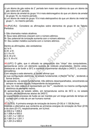 Página 19 de 42
c) um átomo de gás nobre do 2°
período tem maior raio atômico do que um átomo de
gás nobre do 6°
período.
d) um átomo de ametal do grupo 14 é mais eletronegativo do que um átomo de ametal
do grupo 16, no mesmo período.
e) um átomo de metal do grupo 15 é mais eletropositivo do que um átomo de metal do
grupo 1 , no mesmo período.
45)(PUC-RJ) Considere as afirmações sobre elementos do grupo IA da Tabela
Periódica:
I- São chamados metais alcalinos.
II- Seus raios atômicos crescem com o número atômico.
III- Seu potencial de ionização aumenta com o número atômico.
IV- Seu caráter metálico aumenta com o número atômico.
Dentre as afirmações, são verdadeiras:
a) I e II.
b) III e IV.
c) I, II e IV.
d) II, III e IV.
e) I, II, III e IV.
46)(UFC) O gálio, que é utilizado na composição dos "chips" dos computadores,
apresenta-se como um elemento químico de notáveis propriedades. Dentre estas,
destaca-se a de fundir a 30°
C e somente experimentar ebulição a 2403°
C, à pressão
atmosférica.
Com relação a este elemento, é correto afirmar que:
a) sua configuração eletrônica, no estado fundamental, é [Ne]3d10
4s2
4p1
, tendendo a
formar ânions.
b) apresenta, no estado fundamental, três elétrons desemparelhados, encontrando-se
sempre no estado líquido, independente da temperatura.
c) seu íon mais estável é representado por Ga13+
, resultando na mesma configuração
eletrônica do elemento neônio.
d) apresenta-se no estado sólido, em temperaturas acima de 30°
C e, no estado
líquido, em temperaturas abaixo de 2403°
C.
e) experimenta processo de fusão ao ser mantido por um longo período de tempo em
contato com a mão de um ser humano normal.
47)(UTES) A primeira energia de ionização de bromo (Z=35) é 1.139,9kJ/mol.
Assinale a alternativa que contenha as primeiras energias de ionização do flúor (Z=9)
e do cloro (Z=17), respectivamente, em kJ/mol.
a) 930,0 e 1.008,4
b) 1.008,4 e 930,0
c) 1.251,1 e 1.681,0
d) 1.681,0 e 1.251,1
e) 1.251,0 e 930,0
 