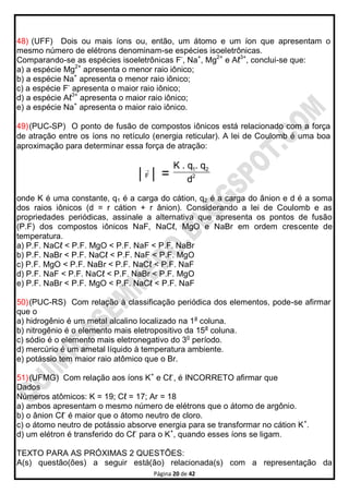 Página 20 de 42
48) (UFF) Dois ou mais íons ou, então, um átomo e um íon que apresentam o
mesmo número de elétrons denominam-se espécies isoeletrônicas.
Comparando-se as espécies isoeletrônicas F-
, Na+
, Mg2+
e Aℓ3+
, conclui-se que:
a) a espécie Mg2+
apresenta o menor raio iônico;
b) a espécie Na+
apresenta o menor raio iônico;
c) a espécie F-
apresenta o maior raio iônico;
d) a espécie Aℓ3+
apresenta o maior raio iônico;
e) a espécie Na+
apresenta o maior raio iônico.
49)(PUC-SP) O ponto de fusão de compostos iônicos está relacionado com a força
de atração entre os íons no retículo (energia reticular). A lei de Coulomb é uma boa
aproximação para determinar essa força de atração:
│F

│ =
1 2
2
K . q . q
d
onde K é uma constante, q1 é a carga do cátion, q2 é a carga do ânion e d é a soma
dos raios iônicos (d = r cátion + r ânion). Considerando a lei de Coulomb e as
propriedades periódicas, assinale a alternativa que apresenta os pontos de fusão
(P.F) dos compostos iônicos NaF, NaCℓ, MgO e NaBr em ordem crescente de
temperatura.
a) P.F. NaCℓ < P.F. MgO < P.F. NaF < P.F. NaBr
b) P.F. NaBr < P.F. NaCℓ < P.F. NaF < P.F. MgO
c) P.F. MgO < P.F. NaBr < P.F. NaCℓ < P.F. NaF
d) P.F. NaF < P.F. NaCℓ < P.F. NaBr < P.F. MgO
e) P.F. NaBr < P.F. MgO < P.F. NaCℓ < P.F. NaF
50)(PUC-RS) Com relação à classificação periódica dos elementos, pode-se afirmar
que o
a) hidrogênio é um metal alcalino localizado na 1a
coluna.
b) nitrogênio é o elemento mais eletropositivo da 15a
coluna.
c) sódio é o elemento mais eletronegativo do 3o
período.
d) mercúrio é um ametal líquido à temperatura ambiente.
e) potássio tem maior raio atômico que o Br.
51)(UFMG) Com relação aos íons K+
e Cℓ-
, é INCORRETO afirmar que
Dados
Números atômicos: K = 19; Cℓ = 17; Ar = 18
a) ambos apresentam o mesmo número de elétrons que o átomo de argônio.
b) o ânion Cℓ-
é maior que o átomo neutro de cloro.
c) o átomo neutro de potássio absorve energia para se transformar no cátion K+
.
d) um elétron é transferido do Cℓ-
para o K+
, quando esses íons se ligam.
TEXTO PARA AS PRÓXIMAS 2 QUESTÕES:
A(s) questão(ões) a seguir está(ão) relacionada(s) com a representação da
 