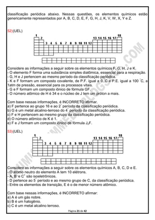 Página 21 de 42
classificação periódica abaixo. Nessas questões, os elementos químicos estão
genericamente representados por A, B, C, D, E, F, G, H, J, K, V, W, X, Y e Z.
52)(UEL)
Considere as informações a seguir sobre os elementos químicos F, G, H, J e K.
- O elemento F forma uma substância simples diatômica, essencial para a respiração.
- G, H e J pertencem ao mesmo período da classificação periódica.
- K e F formam um composto covalente, de P.F. igual a 0 °
C e P.E. igual a 100 °
C, a
1atm de pressão, essencial para os processos vitais.
- G e F formam um composto iônico de fórmula GF.
- O número atômico de H é 34 e o núcleo de J tem um próton a mais.
Com base nessas informações, é INCORRETO afirmar.
a) F pertence ao grupo 16 e ao 2°
período da classificação periódica.
b) G é um metal alcalino-terroso do 4°
período da classificação periódica.
c) F e H pertencem ao mesmo grupo da classificação periódica.
d) O número atômico de K é 1.
e) F e J formam um composto iônico de fórmula J2F.
53)(UEL)
Considere as informações a seguir sobre os elementos químicos A, B, C, D e E.
- O átomo neutro do elemento A tem 10 elétrons.
- A, B-
e C+
são isoeletrônicos.
- D pertence ao 5°
período e ao mesmo grupo de C, da classificação periódica.
- Entre os elementos de transição, E é o de menor número atômico.
Com base nessas informações, é INCORRETO afirmar:
a) A é um gás nobre.
b) B é um halogênio.
c) C é um metal alcalino terroso.
 