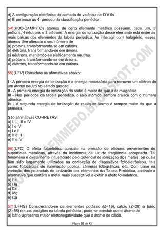 Página 22 de 42
d) A configuração eletrônica da camada de valência de D é 5s1
.
e) E pertence ao 4°
período da classificação periódica.
54)(PUC-CAMP) Os átomos de certo elemento metálico possuem, cada um, 3
prótons, 4 nêutrons e 3 elétrons. A energia de ionização desse elemento está entre as
mais baixas dos elementos da tabela periódica. Ao interagir com halogênio, esses
átomos têm alterado o seu número de
a) prótons, transformando-se em cátions.
b) elétrons, transformando-se em ânions.
c) nêutrons, mantendo-se eletricamente neutros.
d) prótons, transformando-se em ânions.
e) elétrons, transformando-se em cátions.
55)(UFV) Considere as afirmativas abaixo:
I - A primeira energia de ionização é a energia necessária para remover um elétron de
um átomo neutro no estado gasoso.
II - A primeira energia de ionização do sódio é maior do que a do magnésio.
III - Nos períodos da tabela periódica, o raio atômico sempre cresce com o número
atômico.
IV - A segunda energia de ionização de qualquer átomo é sempre maior do que a
primeira.
São afirmativas CORRETAS:
a) I, II, III e IV
b) I e IV
c) I e II
d) II e III
e) II e IV
56)(UFC) O efeito fotoelétrico consiste na emissão de elétrons provenientes de
superfícies metálicas, através da incidência de luz de freqüência apropriada. Tal
fenômeno é diretamente influenciado pelo potencial de ionização dos metais, os quais
têm sido largamente utilizados na confecção de dispositivos fotoeletrônicos, tais
como: fotocélulas de iluminação pública, câmeras fotográficas, etc. Com base na
variação dos potenciais de ionização dos elementos da Tabela Periódica, assinale a
alternativa que contém o metal mais susceptível a exibir o efeito fotoelétrico.
a) Fe
b) Hg
c) Cs
d) Mg
e) Ca
57)(UFRS) Considerando-se os elementos potássio (Z=19), cálcio (Z=20) e bário
(Z=56) e suas posições na tabela periódica, pode-se concluir que o átomo de
a) bário apresenta maior eletronegatividade que o átomo de cálcio.
 