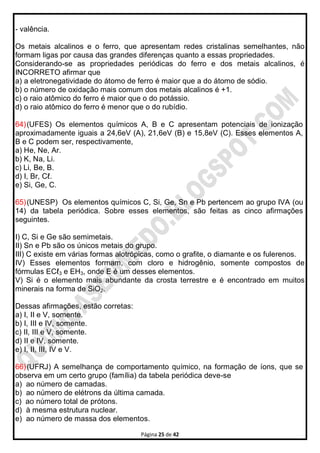 Página 25 de 42
- valência.
Os metais alcalinos e o ferro, que apresentam redes cristalinas semelhantes, não
formam ligas por causa das grandes diferenças quanto a essas propriedades.
Considerando-se as propriedades periódicas do ferro e dos metais alcalinos, é
INCORRETO afirmar que
a) a eletronegatividade do átomo de ferro é maior que a do átomo de sódio.
b) o número de oxidação mais comum dos metais alcalinos é +1.
c) o raio atômico do ferro é maior que o do potássio.
d) o raio atômico do ferro é menor que o do rubídio.
64)(UFES) Os elementos químicos A, B e C apresentam potenciais de ionização
aproximadamente iguais a 24,6eV (A), 21,6eV (B) e 15,8eV (C). Esses elementos A,
B e C podem ser, respectivamente,
a) He, Ne, Ar.
b) K, Na, Li.
c) Li, Be, B.
d) I, Br, Cℓ.
e) Si, Ge, C.
65)(UNESP) Os elementos químicos C, Si, Ge, Sn e Pb pertencem ao grupo IVA (ou
14) da tabela periódica. Sobre esses elementos, são feitas as cinco afirmações
seguintes.
I) C, Si e Ge são semimetais.
II) Sn e Pb são os únicos metais do grupo.
III) C existe em várias formas alotrópicas, como o grafite, o diamante e os fulerenos.
IV) Esses elementos formam, com cloro e hidrogênio, somente compostos de
fórmulas ECℓ3 e EH3, onde E é um desses elementos.
V) Si é o elemento mais abundante da crosta terrestre e é encontrado em muitos
minerais na forma de SiO2.
Dessas afirmações, estão corretas:
a) I, II e V, somente.
b) I, III e IV, somente.
c) II, III e V, somente.
d) II e IV, somente.
e) I, II, III, IV e V.
66)(UFRJ) A semelhança de comportamento químico, na formação de íons, que se
observa em um certo grupo (família) da tabela periódica deve-se
a) ao número de camadas.
b) ao número de elétrons da última camada.
c) ao número total de prótons.
d) à mesma estrutura nuclear.
e) ao número de massa dos elementos.
 