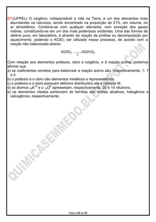 Página 26 de 42
67)(UFPEL) O oxigênio, indispensável à vida na Terra, é um dos elementos mais
abundantes na natureza, sendo encontrado na proporção de 21%, em volume, no
ar atmosférico. Combina-se com qualquer elemento, com exceção dos gases
nobres, constituindo-se em um dos mais poderosos oxidantes. Uma das formas de
obtê-lo puro, em laboratório, é através da reação de pirólise ou decomposição por
aquecimento, podendo o KCℓO3 ser utilizado nesse processo, de acordo com a
reação não balanceada abaixo:
KCℓO3 

KCℓ+O2
Com relação aos elementos potássio, cloro e oxigênio, e à reação acima, podemos
afirmar que
a) os coeficientes corretos para balancear a reação acima são, respectivamente, 1; 1
e 2.
b) o potássio e o cloro são elementos metálicos e representativos.
c) o potássio e o cloro possuem elétrons distribuídos até a camada M.
d) os átomos 39K19
e o 16O8
apresentam, respectivamente, 20 e 10 nêutrons.
e) os elementos citados pertencem às famílias dos metais alcalinos, halogênios e
calcogênios, respectivamente.
 