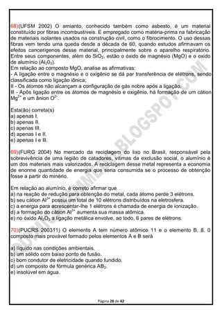Página 28 de 42
68)(UFSM 2002) O amianto, conhecido também como asbesto, é um material
constituído por fibras incombustíveis. E empregado como matéria-prima na fabricação
de materiais isolantes usados na construção civil, como o fibrocimento. O uso dessas
fibras vem tendo uma queda desde a década de 60, quando estudos afirmavam os
efeitos cancerígenos desse material, principalmente sobre o aparelho respiratório.
Entre seus componentes, além do SiO2, estão o óxido de magnésio (MgO) e o oxido
de alumínio (Al203).
Em relação ao composto MgO, analise as afirmativas:
- A ligação entre o magnésio e o oxigênio se dá par transferência de elétrons, sendo
classificada como ligação iônica;
II - Os átomos não alcançam a configuração de gás nobre após a ligação.
Ill - Apôs ligação entre os átomos de magnésio e oxigênio, há formação de um cátion
Mg2+
e um ânion O2-
.
Esta(ão) correta(s)
a) apenas I.
b) apenas II.
c) apenas III.
d) apenas I e II.
e) apenas I e Ill.
69)(FURG 2004) No mercado da reciclagem do lixo no Brasil, responsável pela
sobrevivência de uma legião de catadores, vitimas da exclusão social, o alumínio é
um dos materiais mais valorizados. A reciclagem desse metal representa a economia
de enorme quantidade de energia que seria consumida se o processo de obtenção
fosse a partir do minério.
Em relação ao alumínio, é correto afirmar que
a) na reação de redução para obtenção do metal, cada átomo perde 3 elétrons.
b) seu cátion Al3+
possui um total de 10 elétrons distribuídos na eletrosfera.
c) a energia para acrescentar-Ihe 1 elétrons é chamada de energia de ionização.
d) a formação do cátion Al3+
aumenta sua massa atômica.
e) no óxido Al2O3 a ligação metálica envolve, ao todo, 6 pares de elétrons.
70)(PUCRS 200311) O elemento A tem número atômico 11 e o elemento B, 8. 0
composto mais provável formado pelos elementos A e B será
a) líquido nas condições ambientais.
b) um sólido com baixo ponto de fusão.
c) bom condutor de eletricidade quando fundido.
d) um composto de fórmula genérica AB2.
e) insolúvel em água.
 