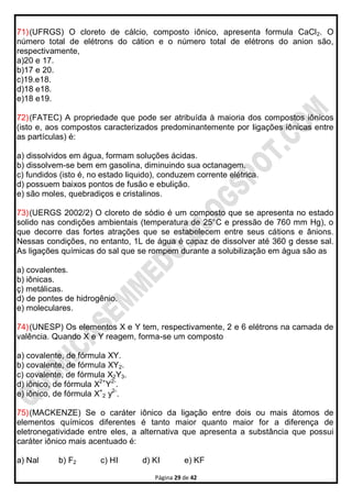 Página 29 de 42
71)(UFRGS) O cloreto de cálcio, composto iônico, apresenta formula CaCl2. O
número total de elétrons do cátion e o número total de elétrons do anion são,
respectivamente,
a)20 e 17.
b)17 e 20.
c)19.e18.
d)18 e18.
e)18 e19.
72)(FATEC) A propriedade que pode ser atribuída à maioria dos compostos iônicos
(isto e, aos compostos caracterizados predominantemente por Iigações iônicas entre
as partículas) é:
a) dissolvidos em água, formam soluções ácidas.
b) dissolvem-se bem em gasolina, diminuindo sua octanagem.
c) fundidos (isto é, no estado liquido), conduzem corrente elétrica.
d) possuem baixos pontos de fusão e ebulição.
e) são moles, quebradiços e cristalinos.
73)(UERGS 2002/2) O cloreto de sódio é um composto que se apresenta no estado
solido nas condições ambientais (temperatura de 25°C e pressão de 760 mm Hg), o
que decorre das fortes atrações que se estabelecem entre seus cátions e ânions.
Nessas condições, no entanto, 1L de água é capaz de dissolver até 360 g desse sal.
As ligações químicas do sal que se rompem durante a solubilização em água são as
a) covalentes.
b) iônicas.
ç) metálicas.
d) de pontes de hidrogênio.
e) moleculares.
74)(UNESP) Os elementos X e Y tem, respectivamente, 2 e 6 elétrons na camada de
valência. Quando X e Y reagem, forma-se um composto
a) covalente, de fórmula XY.
b) covalente, de fórmula XY2.
c) covalente, de fórmula X2Y3.
d) iônico, de fórmula X2+
Y2-
.
e) iônico, de fórmula X+
2 y2-
.
75)(MACKENZE) Se o caráter iônico da ligação entre dois ou mais átomos de
elementos químicos diferentes é tanto maior quanto maior for a diferença de
eletronegatividade entre eles, a alternativa que apresenta a substância que possui
caráter iônico mais acentuado é:
a) Nal b) F2 c) HI d) KI e) KF
 