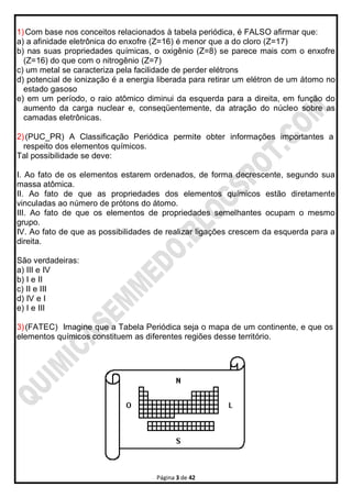 Página 3 de 42
1)Com base nos conceitos relacionados à tabela periódica, é FALSO afirmar que:
a) a afinidade eletrônica do enxofre (Z=16) é menor que a do cloro (Z=17)
b) nas suas propriedades químicas, o oxigênio (Z=8) se parece mais com o enxofre
(Z=16) do que com o nitrogênio (Z=7)
c) um metal se caracteriza pela facilidade de perder elétrons
d) potencial de ionização é a energia liberada para retirar um elétron de um átomo no
estado gasoso
e) em um período, o raio atômico diminui da esquerda para a direita, em função do
aumento da carga nuclear e, conseqüentemente, da atração do núcleo sobre as
camadas eletrônicas.
2)(PUC_PR) A Classificação Periódica permite obter informações importantes a
respeito dos elementos químicos.
Tal possibilidade se deve:
I. Ao fato de os elementos estarem ordenados, de forma decrescente, segundo sua
massa atômica.
II. Ao fato de que as propriedades dos elementos químicos estão diretamente
vinculadas ao número de prótons do átomo.
III. Ao fato de que os elementos de propriedades semelhantes ocupam o mesmo
grupo.
IV. Ao fato de que as possibilidades de realizar ligações crescem da esquerda para a
direita.
São verdadeiras:
a) III e IV
b) I e II
c) II e III
d) IV e I
e) I e III
3)(FATEC) Imagine que a Tabela Periódica seja o mapa de um continente, e que os
elementos químicos constituem as diferentes regiões desse território.
 