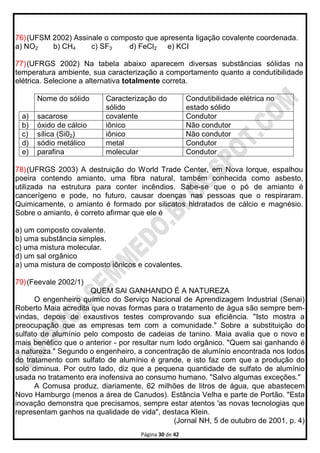 Página 30 de 42
76)(UFSM 2002) Assinale o composto que apresenta Iigação covalente coordenada.
a) NO2 b) CH4 c) SF3 d) FeCl2 e) KCI
77)(UFRGS 2002) Na tabela abaixo aparecem diversas substâncias sólidas na
temperatura ambiente, sua caracterização a comportamento quanto a condutibilidade
elétrica. Selecione a alternativa totalmente correta.
Nome do sólido Caracterização do
sólido
Condutibilidade elétrica no
estado sólido
a) sacarose covalente Condutor
b) óxido de cálcio iônico Não condutor
c) sílica (Si02) iônico Não condutor
d) sódio metálico metal Condutor
e) parafina molecular Condutor
78)(UFRGS 2003) A destruição do World Trade Center, em Nova lorque, espalhou
poeira contendo amianto, urna fibra natural, também conhecida como asbesto,
utilizada na estrutura para conter incêndios. Sabe-se que o pó de amianto é
cancerígeno e pode, no futuro, causar doenças nas pessoas que o respiraram.
Quimicamente, o amianto é formado por silicatos hidratados de cálcio e magnésio.
Sobre o amianto, é correto afirmar que ele é
a) um composto covalente.
b) uma substância simples.
c) uma mistura molecular.
d) um sal orgânico
a) uma mistura de composto iônicos e covalentes.
79)(Feevale 2002/1)
QUEM SAl GANHANDO É A NATUREZA
O engenheiro químico do Serviço Nacional de Aprendizagem Industrial (Senai)
Roberto Maia acredita que novas formas para o tratamento de água são sempre bem-
vindas, depois de exaustivos testes comprovando sua eficiência. "Isto mostra a
preocupação que as empresas tem com a comunidade." Sobre a substituição do
sulfato de alumínio pelo composto de cadeias de tanino. Maia avalia que o novo e
mais benéfico que o anterior - por resultar num lodo orgânico. "Quem sai ganhando é
a natureza." Segundo o engenheiro, a concentração de alumínio encontrada nos lodos
do tratamento com sulfato de alumínio é grande, e isto faz com que a produção do
solo diminua. Por outro lado, diz que a pequena quantidade de sulfato de alumínio
usada no tratamento era inofensiva ao consumo humano. "Salvo algumas exceções."
A Comusa produz, diariamente, 62 milhões de litros de água, que abastecem
Novo Hamburgo (menos a área de Canudos). Estância Velha e parte de Portão. "Esta
inovação demonstra que precisamos, sempre estar atentos 'as novas tecnologias que
representam ganhos na qualidade de vida", destaca Klein.
(Jornal NH, 5 de outubro de 2001, p. 4)
 