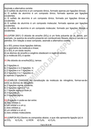 Página 31 de 42
Assinale a alternativa correta:
a) O sulfato de alumínio é um composto iônico, formado apenas por ligações iônicas.
b) O sulfato de alumínio é um composto iônico, formado apenas por ligações
covalentes.
c) O sulfato de alumínio é um composto iônico, formado por ligações iônicas e
covalentes.
d) O sulfato do alumínio é um composto molecular, formado apenas por ligações
covalentes.
e) O sulfato de alumínio é um composto molecular, formado por ligações iônicas e
covalentes.
80)(UFSM 2001) O dióxido de enxofre (SO2) é um forte poluente do ar, obtido, por
exemplo, na queima do enxofre presente em combustíveis fôsseis, como o carvão e o
petróleo. Em relação a esse composto, assinale a alternativa correta:
a) o SO2 possui duas ligações dativas;
b) a geometria da molécula e linear;
c) o SO2 é um óxido neutro;
d) os átomos de enxofre e oxigênio obedecem à regra do octeto;
e) a molécula SO2 é apolar.
81)No dióxido do enxofre(SO2), temos:
a) 3 ligações σ;
b) 3 ligações σ e 2 ligações π;
c) 2 Iigações σ e 1 ligações π;
d) 2 ligações π e 1 ligações σ;
e) apenas 2 ligações σ.
82)(CARLOS CHAGAS) Na constituição da molécula do nitrogênio, formar-se-ão
entre os átomos de nitrogênio:
a) 2 ligações sigma, somente;
b) 2 ligações sigma e 1 pi;
c) 1 ligação sigma e duas pi;
d) 3 ligações pi;
e) 3 ligações sigma.
83)A ligação π pode-se dar entre:
a) dois orbitais s;
b) um orbital s e um p;
c) dois orbitais p;
d) um orbital s e um d;
e) dois orbitais moleculares.
84)(UNIFOA-RJ) Dentre os compostos abaixo, o que não apresenta ligação (pi) é:
a) CO2 b) C2H6 c) HCN d) C6H6 e) C2H4
 
