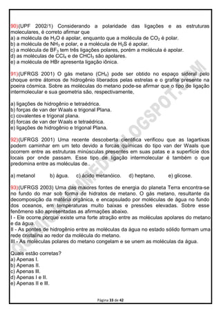 Página 33 de 42
90)(UPF 2002/1) Considerando a polaridade das ligações e as estruturas
moleculares, é correto afirmar que
a) a molécula de H2O é apolar, enquanto que a molécula de CO2 é polar.
b) a molécula de NH3 e polar, e a molécula de H2S é apolar.
c) a molécula de BF3 tem três ligações polares, porém a molécula é apolar.
d) as moléculas de CCI4 e de CHCI3 são apolares.
e) a molécula de HBr apresenta ligação iônica.
91)(UFRGS 2001) O gás metano (CH4) pode ser obtido no espaço sideral pelo
choque entre átomos de hidrogênio liberados pelas estrelas e o grafite presente na
poeira cósmica. Sobre as moléculas do metano pode-se afirmar que o tipo de ligação
intermolecular e sua geometria são, respectivamente,
a) ligações de hidrogênio e tetraédrica.
b) forças de van der Waals e trigonal Plana.
c) covalentes e trigonal plana.
d) forcas de van der Waals e tetraédrica.
e) ligações de hidrogênio e trigonal Plana.
92)(UFRGS 2001) Uma recente descoberta cientifica verificou que as lagartixas
podem caminhar em um teto devido a forcas químicas do tipo van der Waals que
ocorrem entre as estruturas minúsculas presentes em suas patas e a superfície dos
locais por onde passam. Esse tipo de ligação intermolecular é também o que
predomina entre as moléculas de..
a) metanol b) água. c) ácido metanóico. d) heptano, e) glicose.
93)(UFRGS 2003) Uma das maiores fontes de energia do planeta Terra encontra-se
no fundo do mar sob forma de hidratos de metano. O gás metano, resultante da
decomposição da matéria orgânica, e encapsulado por moléculas de água no fundo
dos oceanos, em temperaturas muito baixas e pressões elevadas. Sobre esse
fenômeno são apresentadas as afirmações abaixo.
I - Ele ocorre porque existe uma forte atração entre as moléculas apolares do metano
e da água.
II - As pontes de hidrogênio entre as moléculas da água no estado sólido formam uma
rede cristalina ao redor da molécula do metano.
III - As moléculas polares do metano congelam e se unem as moléculas da água.
Quais estão corretas?
a) Apenas I.
b) Apenas II.
c) Apenas Ill.
d) Apenas I e II.
e) Apenas II e Ill.
 