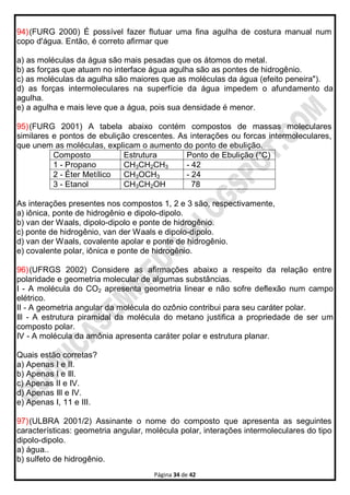 Página 34 de 42
94)(FURG 2000) É possível fazer flutuar uma fina agulha de costura manual num
copo d'água. Então, é correto afirmar que
a) as moléculas da água são mais pesadas que os átomos do metal.
b) as forças que atuam no interface água agulha são as pontes de hidrogênio.
c) as moléculas da agulha são maiores que as moléculas da água (efeito peneira").
d) as forças intermoleculares na superfície da água impedem o afundamento da
agulha.
e) a agulha e mais leve que a água, pois sua densidade é menor.
95)(FURG 2001) A tabela abaixo contém compostos de massas moleculares
similares e pontos de ebulição crescentes. As interações ou forcas intermoleculares,
que unem as moléculas, explicam o aumento do ponto de ebulição.
Composto Estrutura Ponto de Ebulição (°C)
1 - Propano CH3CH2CH3 - 42
2 - Éter Metílico CH3OCH3 - 24
3 - Etanol CH3CH2OH 78
As interações presentes nos compostos 1, 2 e 3 são, respectivamente,
a) iônica, ponte de hidrogênio e dipolo-dipolo.
b) van der Waals, dipolo-dipolo e ponte de hidrogênio.
c) ponte de hidrogênio, van der Waals e dipolo-dipolo.
d) van der Waals, covalente apolar e ponte de hidrogênio.
e) covalente polar, iônica e ponte de hidrogênio.
96)(UFRGS 2002) Considere as afirmações abaixo a respeito da relação entre
polaridade e geometria molecular de algumas substâncias.
I - A molécula do CO2 apresenta geometria linear e não sofre deflexão num campo
elétrico.
II - A geometria angular da molécula do ozônio contribui para seu caráter polar.
Ill - A estrutura piramidal da molécula do metano justifica a propriedade de ser um
composto polar.
IV - A molécula da amônia apresenta caráter polar e estrutura planar.
Quais estão corretas?
a) Apenas I e II.
b) Apenas I e Ill.
c) Apenas II e IV.
d) Apenas Ill e IV.
e) Apenas I, 11 e III.
97)(ULBRA 2001/2) Assinante o nome do composto que apresenta as seguintes
características: geometria angular, molécula polar, interações intermoleculares do tipo
dipolo-dipolo.
a) água..
b) sulfeto de hidrogênio.
 