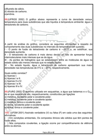 Página 35 de 42
c)fluoreto de cálcio.
d) dióxido de carbono.
e)amônia.
98)(UFRGS 2002) O gráfico abaixo representa a curva de densidade versus
temperatura para duas substâncias que são líquidos à temperatura ambiente: água e
tetracloreto de carbono.
A partir da análise do gráfico, considere as seguintes afirmações a respeito do
comportamento das duas substâncias no intervalo de temperatura em questão.
I - O ponto de fusão do tetracloreto de carbono é —20°C e, ao solidificar, sua
densidade aumenta.
II - O tetracloreto de carbono é mais denso devido ao fato de apresentar forças
intermoleculares mais intensas que as da água.
III - As pontes de hidrogênio que se estabelecem entre as moléculas de água no
estado sólido são menos intensas que no estado liquido.
IV - No estado liquido, água e tetracloreto de carbono apresentam sua maior
densidade nas temperaturas de 0°C e —20°C, respectivamente.
Quais estão corretas?
a) Apenas I.
b) Apenas I e II.
c) Apenas II e IV.
d) Apenas I e III.
e) Apenas III e IV.
99)(FURG 2002) O alumínio utilizado em esquadrias, a água que bebemos e o O2(g)
do ar que respiramos são, respectivamente, constituídos par ligações
a) metálica, covalente polar e covalente polar.
b) metálica, covalente polar e covalente apolar.
c) metálica, iônica e covalente polar.
d) iônica, covalente polar e covalente apolar.
e) iônica, iônica e covalente polar.
100) (UFSM 2001) Assinale verdadeira (V) ou falsa (F) em cada uma das seguintes
afirmativas.
( ) Em condições ambientais, Os compostos iônicos são sólidos que têm pontos de
fusão altos.
( ) Nós compostos covalentes, a ligação ocorre por compartilhamento de elétrons
entre os átomos.
 