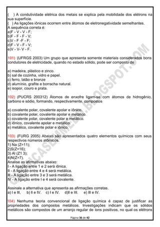 Página 36 de 42
( ) A condutividade elétrica dos metais se explica pela mobilidade dos elétrons na
sua superfície.
( ) As ligações iônicas ocorrem entre átomos de eletronegatividade semelhantes.
A sequência correta é:
a)F - V - V - F;
b)F - F - F - V;
c)V - F -F - F;
d)F - V - F - V;
e)V - V- V - F.
101) (UFRGS 2003) Um grupo que apresenta somente materiais considerados bons
condutores de eletricidade, quando no estado sólido, pode ser composto de
a) madeira, plástico e zinco.
b) sal de cozinha, vidro e papel.
c) ferro, latão e bronze
d) alumínio, grafite e borracha natural.
e) isopor, couro e prata.
102) (PUCRS 200312) Átomos de enxofre ligam-se com átomos de hidrogênio,
carbono e sódio, formando, respectivamente, compostos
a) covalente polar, covalente apolar e iônico.
b) covalente polar, covalente apolar e metálico.
c) covalente polar, covalente polar e metálico.
d) iônico, covalente apolar e metálico.
e) metálico, covalente polar e iônico.
103) (FURG 2005) Abaixo são apresentados quatro elementos químicos com seus
respectivos números atômicos.
1) Na (Z=11);
2)S(Z=16);
3) Al (Z1 3);
4)N(Z=7).
Analise as afirmativas abaixo:
I - A ligação entre 1 e 2 será iônica.
II - A ligação entre 4 e 4 será metálica.
Ill - A ligação entre 3 e 3 será metálica.
IV - A ligação entre I e 4 será covalente.
Assinale a alternativa que apresenta as afirmações corretas.
a) l e Ill, b) ll e IV. c) I e IV. d)ll e III. e) Ill e IV.
104) Nenhuma teoria convencional de ligação química é capaz de justificar as
propriedades dos compostos metálicos. Investigações indicam que os sólidos
metálicos são compostos de um arranjo regular de íons positivos, no qual os elétrons
 