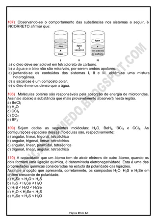 Página 39 de 42
107) Observando-se o comportamento das substâncias nos sistemas a seguir, é
INCORRETO afirmar que:
a) o óleo deve ser solúvel em tetracloreto de carbono.
b) a água e o óleo não são miscíveis, por serem ambos apolares.
c) juntando-se os conteúdos dos sistemas I, II e III, obtém-se uma mistura
heterogênea.
d) a sacarose é um composto polar.
e) o óleo é menos denso que a água.
108) Moléculas polares são responsáveis pela absorção de energia de microondas.
Assinale abaixo a substância que mais provavelmente absorverá nesta região.
a) BeCl2
b) H2O
c) CCl4
d) CO2
e) BF3
109) Sejam dadas as seguintes moléculas: H2O, BeH2, BCl3 e CCl4. As
configurações espaciais dessas moléculas são, respectivamente:
a) angular, linear, trigonal, tetraédrica
b) angular, trigonal, linear, tetraédrica
c) angular, linear, piramidal, tetraédrica
d) trigonal, linear, angular, tetraédrica
110) A capacidade que um átomo tem de atrair elétrons de outro átomo, quando os
dois formam uma ligação química, é denominada eletronegatividade. Esta é uma das
propriedades químicas consideradas no estudo da polaridade das ligações.
Assinale a opção que apresenta, corretamente, os compostos H2O, H2S e H2Se em
ordem crescente de polaridade.
a) H2Se < H2O < H2S
b) H2S < H2Se < H2O
c) H2S < H2O < H2Se
d) H2O < H2Se < H2S
e) H2Se < H2S < H2O
 