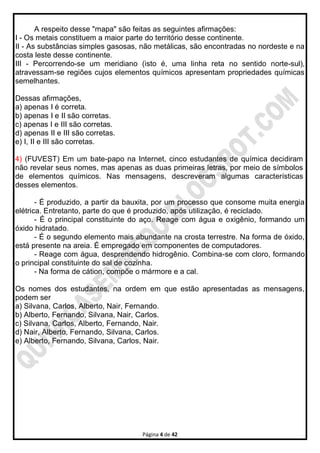 Página 4 de 42
A respeito desse "mapa" são feitas as seguintes afirmações:
I - Os metais constituem a maior parte do território desse continente.
II - As substâncias simples gasosas, não metálicas, são encontradas no nordeste e na
costa leste desse continente.
III - Percorrendo-se um meridiano (isto é, uma linha reta no sentido norte-sul),
atravessam-se regiões cujos elementos químicos apresentam propriedades químicas
semelhantes.
Dessas afirmações,
a) apenas I é correta.
b) apenas I e II são corretas.
c) apenas I e III são corretas.
d) apenas II e III são corretas.
e) I, II e III são corretas.
4) (FUVEST) Em um bate-papo na Internet, cinco estudantes de química decidiram
não revelar seus nomes, mas apenas as duas primeiras letras, por meio de símbolos
de elementos químicos. Nas mensagens, descreveram algumas características
desses elementos.
- É produzido, a partir da bauxita, por um processo que consome muita energia
elétrica. Entretanto, parte do que é produzido, após utilização, é reciclado.
- É o principal constituinte do aço. Reage com água e oxigênio, formando um
óxido hidratado.
- É o segundo elemento mais abundante na crosta terrestre. Na forma de óxido,
está presente na areia. É empregado em componentes de computadores.
- Reage com água, desprendendo hidrogênio. Combina-se com cloro, formando
o principal constituinte do sal de cozinha.
- Na forma de cátion, compõe o mármore e a cal.
Os nomes dos estudantes, na ordem em que estão apresentadas as mensagens,
podem ser
a) Silvana, Carlos, Alberto, Nair, Fernando.
b) Alberto, Fernando, Silvana, Nair, Carlos.
c) Silvana, Carlos, Alberto, Fernando, Nair.
d) Nair, Alberto, Fernando, Silvana, Carlos.
e) Alberto, Fernando, Silvana, Carlos, Nair.
 