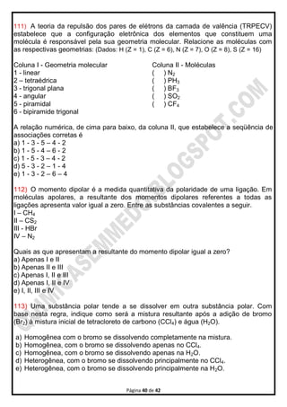 Página 40 de 42
111) A teoria da repulsão dos pares de elétrons da camada de valência (TRPECV)
estabelece que a configuração eletrônica dos elementos que constituem uma
molécula é responsável pela sua geometria molecular. Relacione as moléculas com
as respectivas geometrias: (Dados: H (Z = 1), C (Z = 6), N (Z = 7), O (Z = 8), S (Z = 16)
Coluna I - Geometria molecular
1 - linear
2 – tetraédrica
3 - trigonal plana
4 - angular
5 - piramidal
6 - bipiramide trigonal
Coluna II - Moléculas
( ) N2
( ) PH3
( ) BF3
( ) SO2
( ) CF4
A relação numérica, de cima para baixo, da coluna II, que estabelece a seqüência de
associações corretas é
a) 1 - 3 - 5 – 4 - 2
b) 1 - 5 - 4 – 6 - 2
c) 1 - 5 - 3 – 4 - 2
d) 5 - 3 - 2 – 1 - 4
e) 1 - 3 - 2 – 6 – 4
112) O momento dipolar é a medida quantitativa da polaridade de uma ligação. Em
moléculas apolares, a resultante dos momentos dipolares referentes a todas as
ligações apresenta valor igual a zero. Entre as substâncias covalentes a seguir.
I – CH4
II – CS2
III - HBr
IV – N2
Quais as que apresentam a resultante do momento dipolar igual a zero?
a) Apenas I e II
b) Apenas II e III
c) Apenas I, II e III
d) Apenas I, II e IV
e) I, II, III e IV
113) Uma substância polar tende a se dissolver em outra substância polar. Com
base nesta regra, indique como será a mistura resultante após a adição de bromo
(Br2) à mistura inicial de tetracloreto de carbono (CCl4) e água (H2O).
a) Homogênea com o bromo se dissolvendo completamente na mistura.
b) Homogênea, com o bromo se dissolvendo apenas no CCl4.
c) Homogênea, com o bromo se dissolvendo apenas na H2O.
d) Heterogênea, com o bromo se dissolvendo principalmente no CCl4.
e) Heterogênea, com o bromo se dissolvendo principalmente na H2O.
 