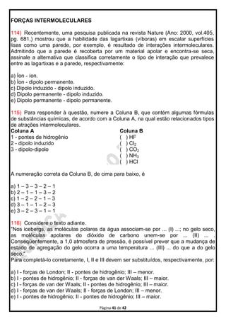 Página 41 de 42
FORÇAS INTERMOLECULARES
114) Recentemente, uma pesquisa publicada na revista Nature (Ano: 2000, vol.405,
pg. 681,) mostrou que a habilidade das lagartixas (víboras) em escalar superfícies
lisas como uma parede, por exemplo, é resultado de interações intermoleculares.
Admitindo que a parede é recoberta por um material apolar e encontra-se seca,
assinale a alternativa que classifica corretamente o tipo de interação que prevalece
entre as lagartixas e a parede, respectivamente:
a) Íon - íon.
b) Íon - dipolo permanente.
c) Dipolo induzido - dipolo induzido.
d) Dipolo permanente - dipolo induzido.
e) Dipolo permanente - dipolo permanente.
115) Para responder à questão, numere a Coluna B, que contém algumas fórmulas
de substâncias químicas, de acordo com a Coluna A, na qual estão relacionados tipos
de atrações intermoleculares.
Coluna A
1 - pontes de hidrogênio
2 - dipolo induzido
3 - dipolo-dipolo
Coluna B
( ) HF
( ) Cl2
( ) CO2
( ) NH3
( ) HCl
A numeração correta da Coluna B, de cima para baixo, é
a) 1 – 3 – 3 – 2 – 1
b) 2 – 1 – 1 – 3 – 2
c) 1 – 2 – 2 – 1 – 3
d) 3 – 1 – 1 – 2 – 3
e) 3 – 2 – 3 – 1 – 1
116) Considere o texto adiante.
"Nos icebergs, as moléculas polares da água associam-se por ... (I) ...; no gelo seco,
as moléculas apolares do dióxido de carbono unem-se por ... (II) ... .
Conseqüentemente, a 1,0 atmosfera de pressão, é possível prever que a mudança de
estado de agregação do gelo ocorra a uma temperatura ... (III) ... do que a do gelo
seco."
Para completá-lo corretamente, I, II e III devem ser substituídos, respectivamente, por:
a) I - forças de London; II - pontes de hidrogênio; III – menor.
b) I - pontes de hidrogênio; II - forças de van der Waals; III – maior.
c) I - forças de van der Waals; II - pontes de hidrogênio; III – maior.
d) I - forças de van der Waals; II - forças de London; III – menor.
e) I - pontes de hidrogênio; II - pontes de hidrogênio; III – maior.
 