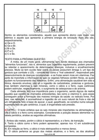 Página 6 de 42
Dentre os elementos considerados, aquele que apresenta átomo com maior raio
atômico e aquele que apresenta a primeira energia de ionização mais alta são,
respectivamente,
a) Ge e O.
b) Ge e Br.
c) Br e Se.
d) P e C.
e) C e Se.
TEXTO PARA A PRÓXIMA QUESTÃO:
A mídia, de um modo geral, ultimamente vem dando destaque aos chamados
"alimentos funcionais", isto é, alimentos que, ingeridos regularmente, podem prevenir
ou retardar o aparecimento de determinadas doenças, inclusive o envelhecimento
precoce. Muito se tem ouvido falar sobre os peixes possuírem ômega 3, um tipo de
gordura que combate o LDL - considerado como o "mal colesterol", responsável pelo
desenvolvimento de doenças coronarianas - e as frutas serem ricas em vitaminas. Faz
parte da manchete a informação de que os vegetais folhosos contêm fibras, as quais
ajudam no funcionamento dos intestinos. Enfim, uma alimentação saudável tem sido a
tônica, devendo envolver, não só a ingestão de carboidratos, proteínas e gorduras,
mas também vitaminas e sais minerais, como o cálcio e o ferro, cujas carências
podem estimular, respectivamente, o surgimento de osteoporose e de anemia.
Cada alimento tem sua importância para o organismo, sendo dignos de realce
aqueles que contêm os chamados antioxidantes, tais como a vitamina C, pois esses
conseguem evitar a formação dos maiores inimigos da saúde: os radicais livres. Por
isso, nas refeições, é aconselhável a ingestão de um suco natural de fruta e não de
um refrigerante feito à base de açúcar, o qual, gaseificado, se constitui numa solução
supersaturada de gás carbônico, a qual, é engarrafada sob pressão.
8)(UFPEL) O texto enfatiza que os sais minerais são importantes na alimentação e
cita o cálcio e o ferro como exemplos. Considerando a posição desses elementos na
tabela periódica, analise as seguintes afirmativas.
I. Ambos são metais, porém o cálcio é representativo, e o ferro, de transição.
II. Tanto o cálcio como o ferro podem apresentar, apenas nox +2 em substâncias
compostas.
III. Em relação ao ferro, o cálcio é mais eletropositivo e menos denso.
IV. O cálcio pertence ao grupo dos metais alcalinos, e o ferro, ao dos alcalinos
 