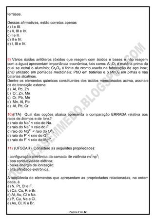 Página 7 de 42
terrosos.
Dessas afirmativas, estão corretas apenas
a) I e III.
b) II, III e IV.
c) I e II.
d) II e IV.
e) I, III e IV.
9) Vários óxidos anfóteros (óxidos que reagem com ácidos e bases e não reagem
com a água) apresentam importância econômica, tais como: Al2O3 é matéria prima da
qual se extrai o alumínio; Cr2O3 é fonte de cromo usado na fabricação de aço inox;
ZnO utilizado em pomadas medicinais; PbO em baterias e o MnO2 em pilhas e nas
baterias alcalinas.
Dentre os elementos químicos constituintes dos óxidos mencionados acima, assinale
os de transição externa:
a) Al, Pb, Zn
b) Cr, Zn, Mn
c) Cr, Pb, Mn
d) Mn, Al, Pb
e) Al, Pb, Cr
10)(ITA) Qual das opções abaixo apresenta a comparação ERRADA relativa aos
raios de átomos e de íons?
a) raio do Na+
< raio do Na.
b) raio do Na+
< raio do F-
.
c) raio do Mg2+
< raio do O2-
.
d) raio do F-
< raio do O2-
.
e) raio do F-
< raio do Mg2+
.
11) (UFSCAR) Considere as seguintes propriedades:
- configuração eletrônica da camada de valência ns2
np3
;
- boa condutividade elétrica;
- baixa energia de ionização;
- alta afinidade eletrônica.
A seqüência de elementos que apresentam as propriedades relacionadas, na ordem
dada, é
a) N, Pt, Cl e F.
b) Ca, Cu, K e Br.
c) Al, Au, Cl e Na.
d) P, Cu, Na e Cl.
e) As, Cl, K e Br.
 