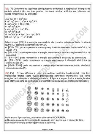 Página 8 de 42
12)(ITA) Considere as seguintes configurações eletrônicas e respectivas energias da
espécie atômica (A), na fase gasosa, na forma neutra, aniônica ou catiônica, no
estado fundamental ou excitado:
I. ns2
np5
(n + 1) s2
; EI.
II. ns2
np6
(n + 1) s1
(n + 1)p1
; EII.
III. ns2
np4
(n + 1) s2
; EIII.
IV. ns2
np5
; EIV.
V. ns2
np6
(n + 1) s2
; EV.
VI. ns2
np6
; EVI.
VII. ns2
np5
(n + 1) s1
(n + 1)p1
; EVII.
VIII. ns2
np6
(n + 1) s1
; EVIII.
Sabendo que │EI│ é a energia, em módulo, do primeiro estado excitado do átomo
neutro (A), assinale a alternativa ERRADA.
a) │EIII - EVI│ pode representar a energia equivalente a uma excitação eletrônica do
cátion (A+
).
b) │EII - EV│ pode representar a energia equivalente a uma excitação eletrônica do
ânion (A-
).
c) │EIV - EVI│ pode representar a energia equivalente à ionização do cátion (A+).
d) │EII - EVIII│ pode representar a energia equivalente à afinidade eletrônica do
átomo neutro (A).
e) │EVII - EVIII│ pode representar a energia equivalente a uma excitação eletrônica
do átomo neutro (A).
13)(UFV) O raio atômico é uma propriedade periódica fundamental, pois tem
implicações diretas sobre outras propriedades periódicas importantes, tais como
energias de ionização e eletronegatividade. A figura a seguir ilustra a variação dos
raios atômicos para os elementos representativos (excluídos os metais de transição):
Analisando a figura acima, assinale a afirmativa INCORRETA:
a) O elemento césio tem energia de ionização bem menor que o elemento flúor.
b) O oxigênio é mais eletronegativo que o alumínio.
 