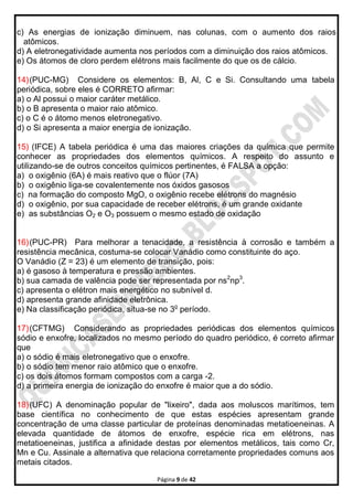 Página 9 de 42
c) As energias de ionização diminuem, nas colunas, com o aumento dos raios
atômicos.
d) A eletronegatividade aumenta nos períodos com a diminuição dos raios atômicos.
e) Os átomos de cloro perdem elétrons mais facilmente do que os de cálcio.
14)(PUC-MG) Considere os elementos: B, Al, C e Si. Consultando uma tabela
periódica, sobre eles é CORRETO afirmar:
a) o Al possui o maior caráter metálico.
b) o B apresenta o maior raio atômico.
c) o C é o átomo menos eletronegativo.
d) o Si apresenta a maior energia de ionização.
15) (IFCE) A tabela periódica é uma das maiores criações da química que permite
conhecer as propriedades dos elementos químicos. A respeito do assunto e
utilizando-se de outros conceitos químicos pertinentes, é FALSA a opção:
a) o oxigênio (6A) é mais reativo que o flúor (7A)
b) o oxigênio liga-se covalentemente nos óxidos gasosos
c) na formação do composto MgO, o oxigênio recebe elétrons do magnésio
d) o oxigênio, por sua capacidade de receber elétrons, é um grande oxidante
e) as substâncias O2 e O3 possuem o mesmo estado de oxidação
16)(PUC-PR) Para melhorar a tenacidade, a resistência à corrosão e também a
resistência mecânica, costuma-se colocar Vanádio como constituinte do aço.
O Vanádio (Z = 23) é um elemento de transição, pois:
a) é gasoso à temperatura e pressão ambientes.
b) sua camada de valência pode ser representada por ns2
np3
.
c) apresenta o elétron mais energético no subnível d.
d) apresenta grande afinidade eletrônica.
e) Na classificação periódica, situa-se no 3o
período.
17)(CFTMG) Considerando as propriedades periódicas dos elementos químicos
sódio e enxofre, localizados no mesmo período do quadro periódico, é correto afirmar
que
a) o sódio é mais eletronegativo que o enxofre.
b) o sódio tem menor raio atômico que o enxofre.
c) os dois átomos formam compostos com a carga -2.
d) a primeira energia de ionização do enxofre é maior que a do sódio.
18)(UFC) A denominação popular de "lixeiro", dada aos moluscos marítimos, tem
base científica no conhecimento de que estas espécies apresentam grande
concentração de uma classe particular de proteínas denominadas metatioeneinas. A
elevada quantidade de átomos de enxofre, espécie rica em elétrons, nas
metatioeneinas, justifica a afinidade destas por elementos metálicos, tais como Cr,
Mn e Cu. Assinale a alternativa que relaciona corretamente propriedades comuns aos
metais citados.
 