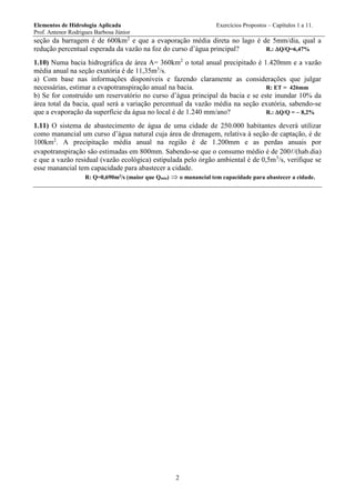 Elementos de Hidrologia Aplicada Exercícios Propostos – Capítulos 1 a 11.
Prof. Antenor Rodrigues Barbosa Júnior
2
seção da barragem é de 600km2
e que a evaporação média direta no lago é de 5mm/dia, qual a
redução percentual esperada da vazão na foz do curso d’água principal? R.: Q/Q=6,47%
1.10) Numa bacia hidrográfica de área A= 360km2
o total anual precipitado é 1.420mm e a vazão
média anual na seção exutória é de 11,35m3
/s.
a) Com base nas informações disponíveis e fazendo claramente as considerações que julgar
necessárias, estimar a evapotranspiração anual na bacia. R: ET = 426mm
b) Se for construído um reservatório no curso d’água principal da bacia e se este inundar 10% da
área total da bacia, qual será a variação percentual da vazão média na seção exutória, sabendo-se
que a evaporação da superfície da água no local é de 1.240 mm/ano? R.: Q/Q = 8,2%
1.11) O sistema de abastecimento de água de uma cidade de 250.000 habitantes deverá utilizar
como manancial um curso d’água natural cuja área de drenagem, relativa à seção de captação, é de
100km2
. A precipitação média anual na região é de 1.200mm e as perdas anuais por
evapotranspiração são estimadas em 800mm. Sabendo-se que o consumo médio é de 200/(hab.dia)
e que a vazão residual (vazão ecológica) estipulada pelo órgão ambiental é de 0,5m3
/s, verifique se
esse manancial tem capacidade para abastecer a cidade.
R: Q=0,690m3
/s (maior que Qmín)  o manancial tem capacidade para abastecer a cidade.
 