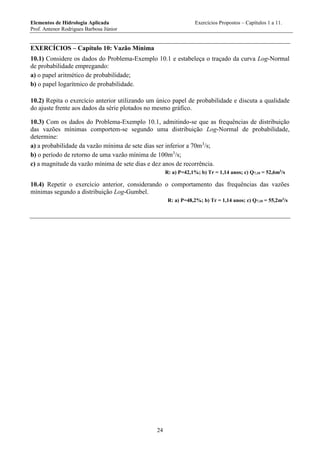Elementos de Hidrologia Aplicada Exercícios Propostos – Capítulos 1 a 11.
Prof. Antenor Rodrigues Barbosa Júnior
24
EXERCÍCIOS – Capítulo 10: Vazão Mínima
10.1) Considere os dados do Problema-Exemplo 10.1 e estabeleça o traçado da curva Log-Normal
de probabilidade empregando:
a) o papel aritmético de probabilidade;
b) o papel logarítmico de probabilidade.
10.2) Repita o exercício anterior utilizando um único papel de probabilidade e discuta a qualidade
do ajuste frente aos dados da série plotados no mesmo gráfico.
10.3) Com os dados do Problema-Exemplo 10.1, admitindo-se que as frequências de distribuição
das vazões mínimas comportem-se segundo uma distribuição Log-Normal de probabilidade,
determine:
a) a probabilidade da vazão mínima de sete dias ser inferior a 70m3
/s;
b) o período de retorno de uma vazão mínima de 100m3
/s;
c) a magnitude da vazão mínima de sete dias e dez anos de recorrência.
R: a) P=42,1%; b) Tr = 1,14 anos; c) Q7,10 = 52,6m3
/s
10.4) Repetir o exercício anterior, considerando o comportamento das frequências das vazões
mínimas segundo a distribuição Log-Gumbel.
R: a) P=48,2%; b) Tr = 1,14 anos; c) Q7,10 = 55,2m3
/s
 