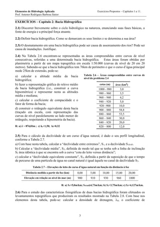 Elementos de Hidrologia Aplicada Exercícios Propostos – Capítulos 1 a 11.
Prof. Antenor Rodrigues Barbosa Júnior
3
EXERCÍCIOS – Capítulo 2: Bacia Hidrográfica
2.1) Discorrer brevemente sobre o ciclo hidrológico na natureza, enunciando suas fases básicas, a
fonte de energia e a principal força atuante.
2.2) Definir bacia hidrográfica. Como se demarcam os seus limites e se determina a sua área?
2.3) O desmatamento em uma bacia hidrográfica pode ser causa de assoreamento dos rios? Pode ser
causa de inundações. Justifique.
2.4) Na Tabela 2.6 encontram-se representadas as áreas compreendidas entre curvas de nível
consecutivas, referidas a uma determinada bacia hidrográfica. Estas áreas foram obtidas por
planimetria a partir de um mapa topográfica em escala 1:50.000 (curvas de nível de 20 em 20
metros). Sabendo-se que a bacia hidrográfica tem 76km de perímetro e que o curso d’água principal
mede 25km de extensão, pede-se:
a) calcular a altitude média da bacia
hidrográfica;
b) fazer a representação gráfica do relevo médio
da bacia hidrográfica (i.e., construir a curva
hipsométrica) e representar nesta as altitudes
média e mediana;
c) calcular o coeficiente de compacidade e o
fator de forma da bacia;
d) construir o retângulo equivalente desta bacia
(traçado em escala, com representação das
curvas de nível paralelamente ao lado menor do
retângulo, respeitando a hipsometria da bacia).
R: a) m01,874z  ; c) kc=1,50; kf=0,32
Tabela 2.6 – Áreas compreendidas entre curvas de
nível do problema 2.4
cotas (m) área (km2)
1000 - 980 3,0
980 – 960 3,5
960 – 940 4,2
940 – 920 5,0
920 –900 10,0
900 – 880 58,8
880 – 860 53,5
860 – 840 30,0
840 – 820 20,0
820 – 800 12,0
2.5) Para o cálculo da declividade de um curso d’água natural, é dado o seu perfil longitudinal,
conforme a Tabela 2.7.
a) Com base nesta tabela, calcular a “declividade entre extremos”, S1, e a declividade S10-85.
b) Calcular a “declividade média”, S2, definida de modo tal que se tenha sob a linha de inclinação
S2 área idêntica à que se encontra sob a curva “cota do leito versus distância”;
c) calcular a “declividade equivalente constante”, S3, definida a partir da suposição de que o tempo
de percurso de uma partícula de água no canal natural é igual àquele no canal de declividade S3.
Tabela 2.7 – Elevações do leito do curso d’água natural em função da distância à foz
Distância medida a partir da foz (km) 0,00 5,00 10,00 15,00 20,00
Elevação em relação ao nível do mar (m) 900 910 930 960 1000
R: a) S1=5,0m/km; S10-854,73m/km; b) S2=3,75m/km; c) S3=4,127m/km.
2.6) Para o estudo das características fisiográficas de duas bacias hidrográfica foram efetuados os
levantamentos topográficos que produziram os resultados mostrado na Tabela 2.8. Com base nos
elementos desta tabela, pede-se: calcular a densidade de drenagem, d, o coeficiente de
 