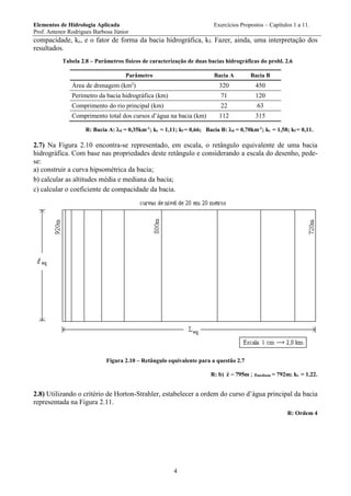 Elementos de Hidrologia Aplicada Exercícios Propostos – Capítulos 1 a 11.
Prof. Antenor Rodrigues Barbosa Júnior
4
compacidade, kc, e o fator de forma da bacia hidrográfica, kf. Fazer, ainda, uma interpretação dos
resultados.
Tabela 2.8 – Parâmetros físicos de caracterização de duas bacias hidrográficas do probl. 2.6
Parâmetro Bacia A Bacia B
Área de drenagem (km2
) 320 450
Perímetro da bacia hidrográfica (km) 71 120
Comprimento do rio principal (km) 22 63
Comprimento total dos cursos d’água na bacia (km) 112 315
R: Bacia A: d = 0,35km-1
; kc = 1,11; kf = 0,66; Bacia B: d = 0,70km-1
; kc = 1,58; kf = 0,11.
2.7) Na Figura 2.10 encontra-se representado, em escala, o retângulo equivalente de uma bacia
hidrográfica. Com base nas propriedades deste retângulo e considerando a escala do desenho, pede-
se:
a) construir a curva hipsométrica da bacia;
b) calcular as altitudes média e mediana da bacia;
c) calcular o coeficiente de compacidade da bacia.
Figura 2.10 – Retângulo equivalente para a questão 2.7
R: b) m795z  ; zmediana = 792m; kc = 1,22.
2.8) Utilizando o critério de Horton-Strahler, estabelecer a ordem do curso d’água principal da bacia
representada na Figura 2.11.
R: Ordem 4
 