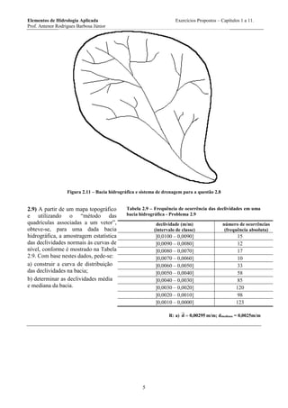 Elementos de Hidrologia Aplicada Exercícios Propostos – Capítulos 1 a 11.
Prof. Antenor Rodrigues Barbosa Júnior
5
Figura 2.11 – Bacia hidrográfica e sistema de drenagem para a questão 2.8
2.9) A partir de um mapa topográfico
e utilizando o “método das
quadrículas associadas a um vetor”,
obteve-se, para uma dada bacia
hidrográfica, a amostragem estatística
das declividades normais às curvas de
nível, conforme é mostrado na Tabela
2.9. Com base nestes dados, pede-se:
a) construir a curva de distribuição
das declividades na bacia;
b) determinar as declividades média
e mediana da bacia.
Tabela 2.9 – Frequência de ocorrência das declividades em uma
bacia hidrográfica - Problema 2.9
declividade (m/m)
(intervalo de classe)
número de ocorrências
(frequência absoluta)
]0,0100 – 0,0090] 15
]0,0090 – 0,0080] 12
]0,0080 – 0,0070] 17
]0,0070 – 0,0060] 10
]0,0060 – 0,0050] 33
]0,0050 – 0,0040] 58
]0,0040 – 0,0030] 85
]0,0030 – 0,0020] 120
]0,0020 – 0,0010] 98
]0,0010 – 0,0000] 123
R: a) 00295,0d  m/m; dmediana = 0,0025m/m
 