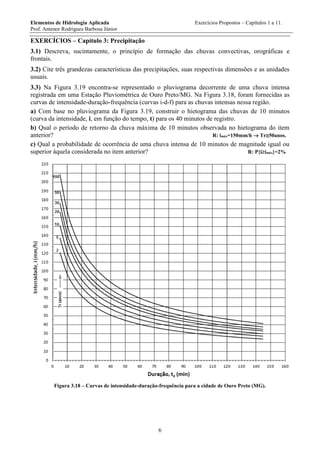 Elementos de Hidrologia Aplicada Exercícios Propostos – Capítulos 1 a 11.
Prof. Antenor Rodrigues Barbosa Júnior
6
EXERCÍCIOS – Capítulo 3: Precipitação
3.1) Descreva, sucintamente, o princípio de formação das chuvas convectivas, orográficas e
frontais.
3.2) Cite três grandezas características das precipitações, suas respectivas dimensões e as unidades
usuais.
3.3) Na Figura 3.19 encontra-se representado o pluviograma decorrente de uma chuva intensa
registrada em uma Estação Pluviométrica de Ouro Preto/MG. Na Figura 3.18, foram fornecidas as
curvas de intensidade-duração-frequência (curvas i-d-f) para as chuvas intensas nessa região.
a) Com base no pluviograma da Figura 3.19, construir o hietograma das chuvas de 10 minutos
(curva da intensidade, i, em função do tempo, t) para os 40 minutos de registro.
b) Qual o período de retorno da chuva máxima de 10 minutos observada no hietograma do item
anterior? R: imáx=150mm/h  Tr50anos.
c) Qual a probabilidade de ocorrência de uma chuva intensa de 10 minutos de magnitude igual ou
superior àquela considerada no item anterior? R: P{iimáx}=2%
Figura 3.18 – Curvas de intensidade-duração-frequência para a cidade de Ouro Preto (MG).
 