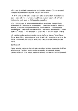 - Em caso da unidade necessitar de funcionários, existem 7 horas semanais
retaguarda (para fechar carga de 40h) por funcionário;
- A UTIA conta com 9 leitos sendo que 6 leitos se encontram no salão maior
com acesso a todos os funcionários; 2 leitos em semi-isolamento e 1 leito
isolamento, neste caso os 9 leitos estão ocupados;
- Do total do grupo de enfermagem são 45 trabalhadores. Dentes 13 são
enfermeiros e 30 técnicos de enfermagem. 1 Enfermeiro está com Atestado
Médico, outro com Licença Maternidade, outro de férias. Dos técnicos de
enfermagem 2 estão com Atestado Médico 2 em licença maternidade, 2 estão
de férias e 1 está há três dias sem se apresentar ao trabalho e sem contato.
- O trabalho está organizado por turnos, sendo Turno Manhã, Turno Tarde,
Turno Noite. São 2 enfermeiros no turno da Manhã, 2 enfermeiros no turno da
Tarde, 1 enfermeiro no turno da Noite. São 5 técnicos de enfermagem por
turno.
Lembre-se!
Neste hospital, os turnos da noite são compridos fazendo um plantão de 12h e
48h de folga. Também, neste hospital as escalas de trabalho não são
padronizadas por turno, assim como, os feriados são realizados como possível.

 