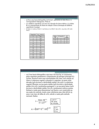 11/06/2015
4
• 9) Para uma bacia hidrográfica de 80 km², apresenta-se uma chuva e o
correspondente hidrograma. Pede-se:
• a) o deflúvio superficial, em mm; b) a duração da chuva efetiva; c) o índice
Φ; e) a interpretação da cheia em relação à chuva (formação de deflúvio
superficial e recarga).
• R: Ponto A: t=4horas; Ponto C: t=40 horas; j=-0,1778m³s-1/4h; a) Ds = 22,4 mm; c) Φ =2,60
mm/h.
Tempo (h) QTotal (m³/s)
0 26,7
4 26,5
8 28,5
12 33
16 45
20 69
24 50
28 42
32 34
36 28,8
40 24,9
44 24,7
48 24,4
Delta t
(h)
IP (mm/h) LP
(mm)
0-2 6 12
2-4 10 20
4-6 3 6
• 10) Uma bacia hidrográfica cuja área é de 600 ha, se caracteriza
pelos seguintes parâmetros: comprimento do talvegue principal (L)
5,8 km, desnível entre suas extremidades (H) 76m; com relação ao
relevo e cobertura vegetal a situação é a seguinte: na parte mais
elevada (35% da área) a declividade média é de 25% e a cobertura
vegetal é floresta; na sua parte média (35% da área) a declividade
média é de 10% e predomina pastagem; e, na sua parte baixa (30%
da área) a declividade média é de 5% e predomina cultivos anuais.
Estimar a vazão para dimensionar um bueiro a ser construído na
sua seção de controle, tendo como referência uma vida útil de 25
anos e um risco de falha de 10%, calcule a vazão pelo método
racional. Dados:
( ) 66,0
22,0
7
8,508
td
TR
I
+
⋅
=
I: mm h-1,
TR: anos;
td: minutos.
( ) 385,03,0
/*87,0 HLtc =
tc: h;
L: km;
H: m.
 