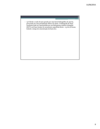 11/06/2015
6
• 14) Calcule a vazão de pico gerada por uma bacia hidrográfica de 390 ha,
provocada por uma precipitação efetiva de 16mm. A hidrógrafa da cheia
resultante pode ser representada por um hidrograma unitário triangular
(HUT) com base (tempo de escoamento superficial direto – tB) de 2,8 horas.
Calcule o tempo de concentração da bacia (tc).
 