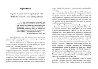 Segundo dia                                     vestes, músicas, divertimentos e prazeres ilícitos, contrários à Lei
                                                                        de Deus.
                                                                               O demónio é hoje o soberano do mundo! É só lançar um
       Sugestão de leitura: Santo Evangelho (Mt 4, 1-10)                olhar para os frutos desta civilização que enxergaremos o reinado
                                                                        do egoísmo e do ódio. Somos afligidos de todos os lados. Em
       Meditação: O mundo e o seu príncipe infernal                     todas as partes nos deparamos com tentações e adversidades. Não
                                                                        seremos livres destas insídias, enquanto por aqui estivermos. Em
                                                                        nós mesmos, está a causa donde elas vêm, pois, já nascemos
                        “… Esse mundo criado e conservado pelo
                  amor do Criador, segundo a fé dos cristãos;           orgulhosos e inclinados ao pecado…
                  esse mundo na verdade foi reduzido à servidão                “Todos os homens estão implicados no pecado de
                  do pecado, mas o Cristo crucificado e                 Adão”, assim afirma o Catecismo da Igreja Católica (402); e diz-
                  ressuscitado quebrou o poder do maligno e o           nos, também, São Paulo: “Pela desobediência de um só homem
                  libertou, para se transformar de acordo com o         o pecado entrou no mundo” (Rom 5, 12). Mas, não devemos
                  plano de Deus e chegar à consumação.”
                                                                        acomodar-nos, e menos ainda ceder ao desânimo, já que todos os
                                     (Concílio Vaticano II, GS 202)     santos foram tentados, e frente a estas dificuldades, conseguiram
                                                                        progredir de virtude em virtude, fugindo das ocasiões de pecado,
       Para chegarmos a uma vida perfeita, temos que intentar
                                                                        e com muita paciência e humildade, alcançaram o Céu. E
uma acirrada luta contra o egoísmo e o mundo, cujo príncipe é o
                                                                        connosco não deverá ser semelhante? Sim, nas nossas vidas, os
demónio, o homicida desde o começo.
                                                                        obstáculos a serem transpostos e as lutas a serem travadas serão,
       Quando afirmamos que o mundo é um grande obstáculo
                                                                        também, constantes! “Uma luta árdua contra o poder das
na vida com Deus, referimo-nos ao mundo guiado pelo espírito
                                                                        trevas perpassa a história universal da humanidade.
do mal, que é contrário ao espírito de Jesus.
                                                                        Iniciada desde a origem do mundo, vai durar até o último
       Não há como associar Jesus ao mundo, pois, amando um,
                                                                        dia segundo as palavras do Senhor (Mt 24, 13; 13, 24-30 e
estamos terminantemente, recusando e odiando o outro. E como
                                                                        36-43). Inserido nesta batalha, o homem deve lutar sempre
podemos verificar se amamos a Jesus, ou ao mundo, com o seu
                                                                        para aderir ao bem, não consegue alcançar a unidade
príncipe infernal? Basta fazer uma análise das nossas obras, se estas
                                                                        interior senão com grandes labutas e o auxílio da Graça de
são coerentes, ou não, com a renúncia que fizemos a satã no dia
                                                                        Deus.” (Concílio Vaticano II, GS 313).
do Baptismo, onde renunciando às suas pompas, e a este mundo,
                                                                               Jesus é Quem nos traz tranquilidade, frente ao inimigo
propomos firmemente deixar de nos envolver com a soberba do
                                                                        poderoso, o demónio, dando-nos Maria Santíssima como auxílio,
poder e do dinheiro, com as modas que pervertem os costumes,
                                                                        protecção e conforto. Ela é Rainha; por meio da sua humildade
 