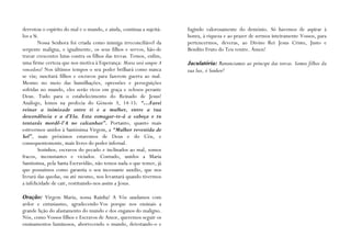 derrotou o espírito do mal e o mundo, e ainda, continua a sujeitá-   fugindo valorosamente do demónio. Só havemos de aspirar à
los a Si.                                                            honra, à riqueza e ao prazer de sermos inteiramente Vossos, para
        Nossa Senhora foi criada como inimiga irreconciliável da     pertencermos, deveras, ao Divino Rei Jesus Cristo, Justo e
serpente maligna, e igualmente, os seus filhos e servos, hão-de      Bendito Fruto do Teu ventre. Ámen!
travar crescentes lutas contra os filhos das trevas. Temos, enfim,
uma firme certeza que nos motiva à Esperança: Maria será sempre A    Jaculatória: Renunciamos ao príncipe das trevas. Somos filhos da
vencedora! Nos últimos tempos o seu poder brilhará como nunca        tua luz, ó Senhor!
se viu; suscitará filhos e escravos para fazerem guerra ao mal.
Mesmo no meio das humilhações, opressões e perseguições
sofridas no mundo, eles serão ricos em graça e zelosos perante
Deus. Tudo para o estabelecimento do Reinado de Jesus!
Análogo, lemos na profecia do Génesis 3, 14-15: “…Farei
reinar a inimizade entre ti e a mulher, entre a tua
descendência e a d‟Ela. Esta esmagar-te-á a cabeça e tu
tentarás mordê-l‟A no calcanhar”. Portanto, quanto mais
estivermos unidos à Santíssima Virgem, a “Mulher revestida de
Sol”, mais próximos estaremos de Deus e do Céu, e
consequentemente, mais livres do poder infernal.
        Sozinhos, escravos do pecado e inclinados ao mal, somos
fracos, inconstantes e viciados. Contudo, unidos a Maria
Santíssima, pela Santa Escravidão, não temos nada o que temer, já
que possuímos como garantia o seu incessante auxílio, que nos
livrará das quedas, ou até mesmo, nos levantará quando tivermos
a infelicidade de cair, restituindo-nos assim a Jesus.

Oração: Virgem Maria, nossa Rainha! A Vós saudamos com
ardor e entusiasmo, agradecendo-Vos porque nos ensinais a
grande lição do afastamento do mundo e dos enganos do maligno.
Nós, como Vossos filhos e Escravos de Amor, queremos seguir os
ensinamentos luminosos, aborrecendo o mundo, detestando-o e
 