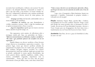 necessário fazer mortificações; violência a nós mesmos! Só assim   “Toda a nossa vida deve ser um holocausto oferecido a Deus,
teremos a tão almejada Sabedoria, renunciando ao mundo e a         nos braços da nossa cruz de cada dia em união com a Cruz de
tudo o que nele seduz, a nós mesmos e às nossas vontades vãs.      Cristo.”
Para isso é indispensável cultivarmos uma contínua mortificação           Logo, com a Consagração a Maria Santíssima, façamo-nos
universal, corajosa e discreta, através de várias práticas, tais   pequeninos e humildes, renunciando às próprias vontades e
como:                                                              colocando-nos sob sua guia!
       - desapego aos bens; não havendo conformidade entre as
nossas atitudes e a dos mundanos:                                  Oração: Santíssima Virgem Maria, querida Mãe e Senhora,
       - abandono da malícia; que para dissimularmos a             envergonhamo-nos da nossa condição miserável. Rogai a Jesus
verdade, assumimos o pensar, o falar e o agir dos mundanos que     pelo perdão dos nossos pecados, pois os detestamos de todo o
se opõem terminantemente a Deus e à sua Lei;                       coração. Revesti-nos da Vossa Imaculada Conceição e dai-nos o
       - fuga de companhias; aquelas que nos trazem conversas      Vosso Coração para nos desapegarmos dos bens desta terra e
inúteis, fazendo-nos perder tempo, etc.                            transformarmo-nos em Vossos fiéis Escravos de Amor. Ámen!

       Não esqueçamos, neste assunto, de reflectirmos sobre a      Jaculatória: Bom Deus, dai-nos a graça da humildade da alma,
mensagem trazida pelo Anjo, aos pastorinhos em Fátima…             da carne e da vida!
“Oferecei constantemente ao Altíssimo, orações e sacrifícios.”
“De tudo o que puderdes oferecei um sacrifício em ato de
reparação…”
       Quando falamos em oferecer sacrifícios a Deus devemos
sempre observar as circunstâncias e aproveitar as ocasiões… Em
primeiro lugar, temos que oferecer sacrifícios advindos do
cumprimento do próprio dever de estado (mãe, pai de família,
filho, estudante, advogado, religioso, sacerdote, etc.). Dentro
dessa perspectiva, temos que renunciar àquilo que nos pode levar
ao pecado, satisfazendo os nossos apetites desordenados, tais
como: prazeres ilícitos, caprichos orgulhosos, vaidade, cobiça,
avareza, comodidades exageradas, impaciências com as
contrariedades… Temos que fazer da nossa vida um pleno
oferecimento à Deus por Maria, assim, como dizia a Irmã Lúcia:
 