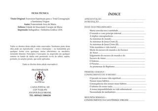 FICHA TÉCNICA
                                                                                                               ÍNDICE
Título Original: Exercícios Espirituais para a Total Consagração       APRESENTAÇÃO…………………………………………,.……………
                      a Santíssima Virgem                              INTRODUÇÃO.......................................................................................
              Autor: Fraternidade Arca de Maria
        Editora: Cidade do Imaculado Coração de Maria                  DOZE DIAS PRELIMINARES…………………………….……………
        Impressão: Indugráfica – Indústria Gráfica. LDA                        Maria convida-nos à santidade...................................................
                                                                               O mundo e o seu príncipe infernal................................................
                                                                               A tríplice concupiscência.............................................................
                                                                               As máximas do mundo................................................................
                                                                               As máximas de Jesus Cristo (I)....................................................
                                                                               As máximas de Jesus Cristo (II)...................................................
Todos os direitos desta edição estão reservados. Nenhuma parte desta           Vida mundana e vida marial........................................................
obra pode ser reproduzida – texto e ilustrações – ou transmitida por
                                                                               Morte do escravo do mundo e do Escravo
qualquer forma e/ou quaisquer meios (electrónico ou mecânico,
                                                                               de Amor...........................................................................................
incluindo Internet, Fotocópia e Gravação) ou arquivada em qualquer
sistema ou bando de dados sem permissão escrita do editor, sujeito,            Julgamento do escravo do mundo e do
portanto, às sanções penais, que serão aplicadas.                              Escravo de Amor.............................................................................
                                                                               O Inferno..........................................................................................
             Todos os direitos desta edição reservados à:                      O Paraíso..........................................................................................
                                                                               As promessas do Baptismo...........................................................
                        FRATERNIDADE
                                                                       PRIMEIRA SEMANA –
                                                                       CONHECIMENTO DE SI MESMO…………………………….………..
                                                                               O pecado na nossa vida espiritual................................................
                                                                               Nossos maus hábitos.......................................................................
                                                                               Consequências dos nossos maus hábitos.......................................
                      CAIXA POSTAL 102                                         O abismo do nosso nada.................................................................
                        CEP 75.024-970                                         A nossa impossibilidade na vida sobrenatural……………….…
                     ANÁPOLIS-GO BRASIL                                        Necessidade de mediadores..........................................................
                     TEL: 0055(62) 33884238
                                                                       SEGUNDA SEMANA –
                                                                       CONHECIMENTO DA SANTÍSSIMA VIRGEM……………………
 