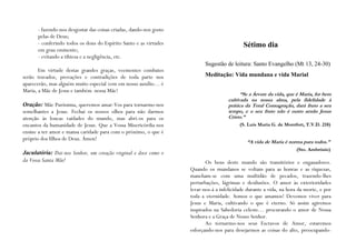 - fazendo-nos desgostar das coisas criadas, dando-nos gosto
      pelas de Deus;
      - conferindo todos os dons do Espírito Santo e as virtudes                            Sétimo dia
      em grau eminente;
      - evitando a tibieza e a negligência, etc.
                                                                           Sugestão de leitura: Santo Evangelho (Mt 13, 24-30)
       Em virtude destas grandes graças, veementes combates
serão travados, provações e contradições de toda parte nos                 Meditação: Vida mundana e vida Marial
aparecerão, mas alguém muito especial vem em nosso auxílio… é
Maria, a Mãe de Jesus e também nossa Mãe!
                                                                                           “Se a Árvore da vida, que é Maria, for bem
                                                                                     cultivada na nossa alma, pela fidelidade à
Oração: Mãe Puríssima, queremos amar-Vos para tornarmo-nos                           prática da Total Consagração, dará fruto a seu
semelhantes a Jesus. Fechai os nossos olhos para não darmos                          tempo, e o seu fruto não é outro senão Jesus
atenção às loucas vaidades do mundo, mas abri-os para os                             Cristo.”
encantos da humanidade de Jesus. Que a Vossa Misericórdia nos                              (S. Luís Maria G. de Montfort, T.V.D. 218)
ensine a ter amor e mansa caridade para com o próximo, o que é
próprio dos filhos de Deus. Ámen!
                                                                                              “A vida de Maria é norma para todos.”
                                                                                                                     (Sto. Ambrósio)
Jaculatória: Dai-nos Senhor, um coração virginal e doce como o
da Vossa Santa Mãe!                                                        Os bens deste mundo são transitórios e enganadores.
                                                                    Quando os mundanos se voltam para as honras e as riquezas,
                                                                    mancham-se com uma multidão de pecados, trazendo-lhes
                                                                    perturbações, lágrimas e desilusões. O amor às exterioridades
                                                                    levar-nos-á a infelicidade durante a vida, na hora da morte, e por
                                                                    toda a eternidade. Somos o que amamos! Devemos viver para
                                                                    Jesus e Maria, cultivando o que é eterno. Só assim agiremos
                                                                    inspirados na Sabedoria celeste… procurando o amor de Nossa
                                                                    Senhora e a Graça de Nosso Senhor.
                                                                           Ao tornarmo-nos seus Escravos de Amor, estaremos
                                                                    esforçando-nos para desejarmos as coisas do alto, preocupando-
 