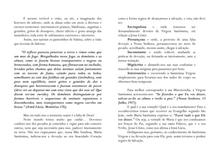 É mesmo terrível a visão, ou até, a imaginação dos           como a forma segura de alcançarmos a salvação, e esta, não deve
horrores do inferno, onde as almas estão em meio a diversos e       ser:
eternos tormentos: intermináveis prantos, blasfémias, angústias e          Escrupulosa         –     onde     tememos    ser
gemidos, gritos de desespero, cheiro infecto e gosto amargo das     demasiadamente devotos da Virgem Santíssima, em
imundícies; toda sorte de sofrimentos exteriores e interiores.      relação a Jesus Cristo.
       Assim, nos narram os pastorinhos de Fátima, sobre a visão           Presunçosa – onde, a pretexto de uma falsa
que tiveram do Inferno:                                             devoção a Nossa Senhora, permanecemos no meio do
                                                                    pecado, acreditando, mesmo assim, chegar à salvação.
     “O reflexo pareceu penetrar a terra e vimos como que                  Inconstante – sendo volúvel, mudando as
um mar de fogo. Mergulhados nesse fogo, os demónios e as            práticas de devoção, ou deixando-as inteiramente, ante a
almas, como se fossem brasas transparentes e negras ou              menor tentação.
bronzeadas, com forma humana, que flutuavam no incêndio,                   Hipócrita – alistando-nos nas suas confrarias e
levadas pelas chamas que delas mesmas saíam juntamente              trazendo as suas insígnias para passarmos por bons.
com as nuvens de fumo, caindo para todos os lados,                         Interesseira – recorrendo à Santíssima Virgem
semelhante ao cair das faúlhas em grandes (incêndios), sem          simplesmente para livrarmo-nos dos males do corpo ou
peso nem equilíbrio, entre gritos e gemidos de dor e                obtermos bens temporais.
desespero que horrorizavam e faziam estremecer de pavor
(deve ser ao deparar-me com esta vista que dei esse ai! Que                 Para melhor corresponder à sua Misericórdia, a Virgem
dizem ter-me ouvido). Os demónios distinguiam-se por                Santíssima acrescenta-nos: “Se fizerdes o que Eu vos disser,
formas horríveis e asquerosas de animais espantosos e               salvar-se-ão as almas e terão a paz.” (Nossa Senhora, 13
desconhecidos, mas transparentes como negros carvões em             Julho, 1917).
brasa.” (Irmã Lúcia, Memórias 176)                                          E qual é a sua vontade? Qual é o seu mandamento? Para o
                                                                    reconhecermos temos que recorrer ao Evangelho segundo São
        Mas em tudo isso o tormento maior é a falta de Deus!        João, onde Maria Santíssima exprime-o: “Fazei tudo o que Ele
        Neste mundo temos muito que cuidar… Devemos                 vos disser.” Ou seja, a vontade de Maria é que nos conduzamos
condoer-nos dos pecados já cometidos e vigiar para não cometer      aos braços do Pai, seguindo a sua santa Palavra, que é o seu
outros, nem que seja necessário para isso, padecer imensamente      Verbo, Jesus Cristo, como nos afirma a Irmã Lúcia.
na terra. Não nos esqueçamos que, nossa Mãe bondosa, Maria                  Dediquemo-nos, portanto, ao conhecimento da Santíssima
Santíssima, indicou-nos a devoção ao seu Imaculado Coração          Virgem e na devoção para com Ela, pois, assim teremos o penhor
                                                                    seguro da Salvação.
 