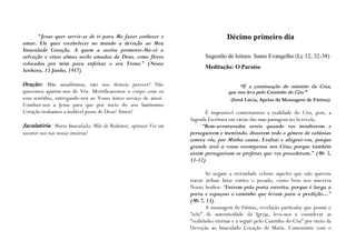 “Jesus quer servir-se de ti para Me fazer conhecer e                       Décimo primeiro dia
amar. Ele quer estabelecer no mundo a devoção ao Meu
Imaculado Coração. A quem a aceita prometer-lhe-ei a
salvação e estas almas serão amadas de Deus, como flores               Sugestão de leitura: Santo Evangelho (Lc 12, 32-38)
colocadas por mim para enfeitar o seu Trono.” (Nossa
                                                                       Meditação: O Paraíso
Senhora, 13 Junho, 1917)

Oração: Mãe amadíssima, não nos deixeis perecer! Não                                   “É a continuação do mistério da Cruz,
queremos apartar-nos de Vós. Mortificaremos o corpo com os                        que nos leva pelo Caminho do Céu.”
seus sentidos, entregando-nos ao Vosso único serviço de amor.                      (Irmã Lúcia, Apelos da Mensagem de Fátima)
Conduzi-nos a Jesus para que por meio do seu Santíssimo
Coração tenhamos a inefável posse de Deus! Ámen!                       É impossível contestarmos a realidade do Céu, pois, a
                                                                 Sagrada Escritura em várias das suas passagens no-la revela.
Jaculatória: Maria Imaculada, Mãe do Redentor, apressai-Vos em        “Bem-aventurados sereis quando vos insultarem e
socorrer-nos nas nossas misérias!                                perseguirem e mentindo, disserem todo o género de calúnias
                                                                 contra vós, por Minha causa. Exultai e alegrai-vos, porque
                                                                 grande será a vossa recompensa nos Céus; porque também
                                                                 assim perseguiram os profetas que vos precederam.” (Mt 5,
                                                                 11-12)

                                                                        Só negam a eternidade celeste aqueles que não querem
                                                                 travar árduas lutas contra o pecado, como bem nos assevera
                                                                 Nosso Senhor: “Entrem pela porta estreita, porque é larga a
                                                                 porta e espaçoso o caminho que levam para a perdição…”
                                                                 (Mt 7, 13).
                                                                        A mensagem de Fátima, revelação particular que possui o
                                                                 “selo” de autenticidade da Igreja, leva-nos a considerar as
                                                                 “realidades eternas e a seguir pelo Caminho do Céu” por meio da
                                                                 Devoção ao Imaculado Coração de Maria. Consonante com o
 