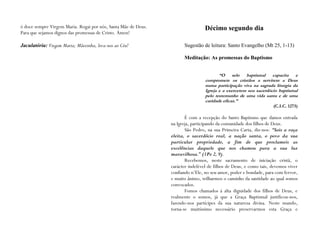 ó doce sempre Virgem Maria. Rogai por nós, Santa Mãe de Deus.                    Décimo segundo dia
Para que sejamos dignos das promessas de Cristo. Ámen!

Jaculatória: Virgem Maria; Mãezinha, leva-nos ao Céu!                 Sugestão de leitura: Santo Evangelho (Mt 25, 1-13)

                                                                      Meditação: As promessas do Baptismo


                                                                                        “O selo baptismal capacita e
                                                                                 compromete os cristãos a servirem a Deus
                                                                                 numa participação viva na sagrada liturgia da
                                                                                 Igreja e a exercerem seu sacerdócio baptismal
                                                                                 pelo testemunho de uma vida santa e de uma
                                                                                 caridade eficaz.”
                                                                                                                   (C.I.C. 1273)

                                                                       É com a recepção do Santo Baptismo que damos entrada
                                                                na Igreja, participando da comunidade dos filhos de Deus.
                                                                       São Pedro, na sua Primeira Carta, diz-nos: “Sois a raça
                                                                eleita, o sacerdócio real, a nação santa, o povo da sua
                                                                particular propriedade, a fim de que proclameis as
                                                                excelências daquele que nos chamou para a sua luz
                                                                maravilhosa.” (1Pe 2, 9).
                                                                       Recebemos, neste sacramento de iniciação cristã, o
                                                                carácter indelével de filhos de Deus, e como tais, devemos viver
                                                                confiando n’Ele, no seu amor, poder e bondade, para com fervor,
                                                                e muito ânimo, trilharmos o caminho da santidade ao qual somos
                                                                convocados.
                                                                       Fomos chamados à alta dignidade dos filhos de Deus, e
                                                                realmente o somos, já que a Graça Baptismal justificou-nos,
                                                                fazendo-nos partícipes da sua natureza divina. Neste mundo,
                                                                torna-se muitíssimo necessário preservarmos esta Graça e
 