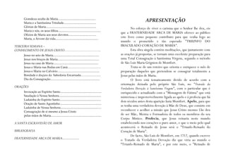 Grandeza oculta de Maria...................................................
       Maria e a Santíssima Trindade............................................
                                                                                                                   APRESENTAÇÃO
       Glórias de Maria....................................................................
                                                                                                        No esforço de viver o carisma que o Senhor lhe deu, eis
       Maria e nós, os seus filhos..........................................................
                                                                                                 que a FRATERNIDADE ARCA DE MARIA oferece ao público
       Ofícios de Maria aos seus devotos......................................
       Maria, a Árvore da vida..........................................................
                                                                                                 este livro como pequeno contributo para que venha logo ao
                                                                                                 mundo o prometido e tão esperado "TRIUNFO DO
TERCEIRA SEMANA –                                                                                IMACULADO CORAÇÃO DE MARIA".
CONHECIMENTO DE JESUS CRISTO……………………………….                                                               Esta obra singela contém meditações, que juntamente com
       Jesus no seio de Maria..............................................................      as orações já propostas, se tornam uma excelente preparação para
       Jesus nos braços de Maria........................................................         uma Total Consagração à Santíssima Virgem, segundo o método
       Jesus na casa de Maria.............................................................       de São Luis Maria Grignion de Montfort.
       Jesus e Maria nas Bodas em Caná………………………….…                                                      Trata-se de um roteiro que orienta e enriquece o mês de
       Jesus e Maria no Calvário.........................................................        preparação daqueles que pretendem se consagrar totalmente a
       Bondade e doçura da Sabedoria Encarnada………..……….                                          Jesus pelas mãos de Maria.
       Dia da Consagração...................................................................            O livro está tematicamente divido de acordo com a
                                                                                                 orientação deixada pelo próprio São Luís, no "Tratado da
ORAÇÕES
                                                                                                 Verdadeira Devoção à Santíssima Virgem", com o particular que é
       Invocação ao Espírito Santo........................................................       enriquecido e actualizado com a "Mensagem de Fátima" que está
       Saudação à Nossa Senhora.........................................................         misteriosa e impreterivelmente ligada ao apelo e à profecia que há
       Ladainha do Espírito Santo........................................................
                                                                                                 dois séculos antes desta aparição fazia Montfort. Apelo, para que
       Oração de Santo Agostinho........................................................
                                                                                                 se tenha uma verdadeira devoção à Mãe de Deus, que consiste em
       Ladainha de Nossa Senhora.......................................................
       Consagração de si mesmo a Jesus Cristo
                                                                                                 reconhecer e acolher a missão que Jesus Cristo mesmo Lhe deu
       pelas mãos de Maria....................................................................   de ser Mãe, Mestra e Formadora de todos os membros do seu
                                                                                                 Corpo Místico. Profecia, que Jesus reinaria neste mundo
A SANTA ESCRAVIDÃO DE AMOR                                                                       estabelecendo nos corações o puro amor, e que o meio pelo qual
                                                                                                 acontecerá o Reinado de Jesus será o "Triunfo-Reinado do
BIBLIOGRAFIA                                                                                     Coração de Maria".
                                                                                                        De facto, São Luís de Montfort, em 1712, quando escreve
FRATERNIDADE ARCA DE MARIA.......................
                                                                                                 o Tratado da Verdadeira Devoção diz que viria ao mundo o
                                                                                                 “Triunfo-Reinado de Maria”, e por este meio, o "Reinado de
 