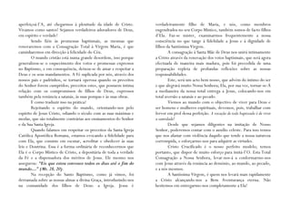 aperfeiçoá-l’A, até chegarmos à plenitude da idade de Cristo.      verdadeiramente filho de Maria, e nós, como membros
Vivamos como santos! Sejamos verdadeiros adoradores de Deus,       engendrados no seu Corpo Místico, também somos de facto filhos
em espírito e verdade!                                             d’Ela. Faz-se mister, examinarmos frequentemente a nossa
        Sendo fiéis às promessas baptismais, as mesmas que         consciência no que tange à fidelidade a Jesus e à dignidade de
renovaremos com a Consagração Total à Virgem Maria, é que          filhos da Santíssima Virgem.
caminharemos em direcção à felicidade do Céu.                              A consagração à Santa Mãe de Deus nos unirá intimamente
        O mundo cristão está numa grande desordem, isso porque     a Cristo através da renovação dos votos baptismais, que será agora
generalizou-se o esquecimento dos votos e promessas expressos      efectuada de maneira mais madura, pois foi precedida de uma
no Baptismo, e em consequência, deixou-se de amar e respeitar a    preparação repleta de profundas reflexões sobre as nossas
Deus e os seus mandamentos. A Fé suplicada por nós, através dos    responsabilidades.
nossos pais e padrinhos, se tornará operosa quando os preceitos            Este, será um acto bem nosso, que advém do íntimo do ser
do Senhor forem cumpridos; preceitos estes, que possuem íntima     e que alegrará muito Nossa Senhora; Ela, por sua vez, tornar-se-Á
relação com os compromissos de filhos de Deus, expressos           a medianeira da nossa total entrega a Jesus, colocando-nos em
também pela renúncia a satanás, às suas pompas e às suas obras.    total aversão a satanás e ao pecado.
        E como traduzir isso na prática?                                   Viemos ao mundo com o objectivo de viver para Deus e
        Rejeitando o espírito do mundo, orientando-nos pelo        ser homens e mulheres espirituais, devemos, pois, trabalhar com
espírito de Jesus Cristo, odiando o século com as suas máximas e   fervor em prol dessa perfeição. A vocação de todo baptizado é de viver
modas, que são totalmente contrárias aos ensinamentos do Senhor    a santidade!
e da Sua Santa Igreja.                                                     Desde que sejamos diligentes na imitação de Nosso
        Quando falamos em respeitar os preceitos da Santa Igreja   Senhor, poderemos contar com o auxílio celeste. Para isso temos
Católica Apostólica Romana, estamos evocando a fidelidade para     que nos afastar com violência daquilo que tende a nossa natureza
com Ela, que consiste em escutar, acreditar e obedecer às suas     corrompida, e esforçarmo-nos para adquirir as virtudes.
leis e Doutrina. Essa é a forma ordinária de reconhecermos que             Cristo Crucificado é o nosso perfeito modelo; temos
Ela é o Corpo Místico de Cristo, a depositária de toda a verdade   portanto, que dispor de muito esforço para imitá-l’O. Esta Total
da Fé e a dispensadora dos méritos de Jesus. Ele mesmo nos         Consagração a Nossa Senhora, levar-nos-á a conformarmo-nos
assegurou: “Eis que estou convosco todos os dias até o fim do      com Jesus através da renúncia ao demónio, ao mundo, ao pecado,
mundo…” (Mt. 28, 20).                                              e a nós mesmos.
        Na recepção do Santo Baptismo, como já vimos, foi                  A Santíssima Virgem, é quem nos levará mais rapidamente
derramada sobre as nossas almas a divina Graça, introduzindo-nos   a Cristo alcançando-nos a Bem Aventurança eterna. Não
na comunidade dos filhos de Deus: a Igreja. Jesus é                hesitemos em entregarmo-nos completamente a Ela!
 