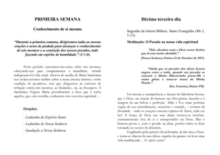PRIMEIRA SEMANA                                                          Décimo terceiro dia

              Conhecimento de si mesmo                                       Sugestão de leitura Bíblica: Santo Evangelho (Mt 3,
                                                                             1-12)
“Durante a primeira semana, dirigiremos todas as nossas                      Meditação: O Pecado na nossa vida espiritual
orações e actos de piedade para alcançar o conhecimento
 de nós mesmos e a contrição dos nossos pecados, tudo                                       “Não ofendam mais a Deus nosso Senhor
       fazendo em espírito de humildade.” (T.V.D)                                      que já esta muito ofendido.”
                                                                                       (Nossa Senhora, Fátima 13 de Outubro de 1917)

        Neste período concentrar-nos-emos sobre nós mesmos,
                                                                                           “Ainda que os pecados das almas fossem
esforçando-nos para conquistarmos a humildade, virtude                                 negros como a noite, quando um pecador se
indispensável à vida cristã. Através do auxílio de Maria Santíssima                    converte à Minha Misericórdia presta-Me a
nos esclareceremos melhor sobre a nossa imensa miséria e triste                        maior glória e torna-se honra da Minha
condição de pecadores, sem que cheguemos ao extremo de                                 Paixão.”
irritação contra nós mesmos, ao desânimo, ou, ao desespero. A                                                (Sta. Faustina, Diário 370)
Santíssima Virgem Maria providenciará a doce paz a todos
                                                                             Foi imensa a omnipotência e doçura da Sabedoria Eterna,
aqueles, que com rectidão, realizarem este exercício espiritual…
                                                                      que é Deus, na criação do homem sua obra-prima, fazendo-o à
                                                                      imagem da sua beleza e perfeição. Adão e Eva eram perfeitas
                                                                      cópias do seu entendimento, memória e vontade, – retratos da
       Orações:
                                                                      divindade – onde os corações estavam repletos de Amor; tudo era
                                                                      luz! A Graça de Deus nas suas almas tornava-os imortais,
       - Ladainha do Espírito Santo
                                                                      constantemente fora de si e transportados em Deus. Mas o
       - Ladainha de Nossa Senhora                                    homem pecou e, com o pecado na alma, perdeu todos os dons
                                                                      tornando-se escravo do demónio.
       - Saudação a Nossa Senhora                                            Fragilizado pelas paixões desordenadas, já não ama a Deus,
                                                                      e torna-se objecto da sua cólera; expulso do paraíso vai levar uma
                                                                      vida amaldiçoada… Ó, infeliz estado!
 