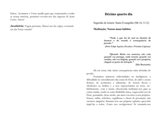 beleza. Aceitamos o Vosso auxílio para que renunciando a todas                          Décimo quarto dia
as nossas misérias, possamos revestir-nos das riquezas de Jesus
Cristo. Ámen!
                                                                             Sugestão de leitura: Santo Evangelho (Mt 16, 5-12)
Jaculatória: Virgem puríssima, libertai-nos das culpas, revestindo-
nos das Vossas virtudes!                                                     Meditação: Nossos maus hábitos


                                                                                            “Tudo o que há de mal na história do
                                                                                       homem e do mundo é consequência do
                                                                                       pecado.”
                                                                                        (Prof. Felipe Aquino, Pecados e Virtudes Capitais)


                                                                                           “Quando Maria vos sustenta, não caís;
                                                                                       quando vos protege, nada temeis; quando vos
                                                                                       conduz, não vos fatigais, quando vos é propícia,
                                                                                       chegais ao porto da salvação.”
                                                                                                                         (São Bernardo)

                                                                              Há em nossa vida várias consequências ruins advindas do
                                                                      pecado.
                                                                              Possuímos inúmeras enfermidades na inteligência: a
                                                                      dificuldade no entendimento das coisas de Deus, de saber o nosso
                                                                      destino, de aceitarmos a submissão, de sermos dóceis e
                                                                      obedientes ao Senhor e a seus representantes na terra, etc.
                                                                      Infelizmente, com a mente obscurecida inclinamo-nos para as
                                                                      coisas criadas, tendo-as como finalidade única, esquecendo-nos de
                                                                      Deus, possuindo, desse modo, um amor excessivo a nós próprios.
                                                                      Somos, enfim, soberbos, orgulhosos e cheios de presunção, não
                                                                      ouvimos ninguém; firmamo-nos nas próprias opiniões querendo
                                                                      impô-las a todos. Como nos corrigiremos? Só tornando-nos
 