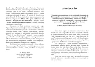 Jesus", e que a Verdadeira Devoção à Santíssima Virgem, ou
Santa Escravidão de Amor, seria o meio pelo qual a Mãe de Deus
                                                                                      INTRODUÇÃO
conduziria todos os seus filhos à verdadeira adoração à Jesus
Cristo. Verdadeiramente a aparição de Fátima em 1917, é uma
estupenda confirmação do apelo e da profecia de Montfort, ou       “Estabelecer no mundo a devoção ao Coração Imaculado de
antes, do apelo de Deus através deste grande santo, pois aí a      Maria significa levar as pessoas a uma plena consagração de
Santíssima Virgem disse: “Meu Filho quer estabelecer no              conversão, doação, íntima estima, veneração e amor. É,
mundo a devoção ao Meu Imaculado Coração”. Assim                    pois, neste espírito de consagração e conversão que Deus
"o Meu Imaculado Coração triunfará", ou seja, conduzirá                 quer estabelecer no mundo a devoção ao Coração
e unirá todos a Jesus Cristo.                                                          Imaculado de Maria.”
        Consagrar-se a Maria Santíssima, portanto, não é algo                (Ir. Lúcia, Apelos da Mensagem de Fátima)
"opcional" para quem aceitou a Jesus Cristo como Salvador, antes
é uma necessária demonstração de fé e de obediência à palavra de
Cristo que nos diz "Eis aí a Tua Mãe". Neste sentido é que este            Como meio seguro de praticarmos uma terna e filial
pequeno livro pretende ser um humilde contributo à causa do        devoção para com a Virgem Mãe de Deus, assegurando o Triunfo
"Triunfo do Imaculado Coração", ajudando a preparar aqueles        do seu Imaculado Coração nas nossas almas, temos a vivência da
que acolhendo a vontade de Jesus, querem se entregar totalmente    Total Consagração para com Ela, ou, a “Santa Escravidão de
à Maria Santíssima e se deixarem formar por Ela. Serve para os     Amor”, assim, como nos foi proposto por S. Luís Maria Grignion
que pretendem fazer pela primeira vez a sua Total Consagração,     de Montfort, em quem encontramos sua expressão mais perfeita,
assim como, para aqueles que a renovam a cada ano.                 e que já no séc. XVIII tornou-se uma devoção popular.
        Trabalhemos para estabelecer no mundo o Reino de Deus,             Esta Consagração à Virgem Santíssima, experimentada e
façamos com que Maria Santíssima e sua missão possam ser cada      vivenciada por inúmeros santos, tais como Santa Teresinha do
vez mais conhecidas e amadas, e assim, Jesus Reine no coração de   Menino Jesus, São João Maria Vianey, São Padre Pio, entre
todos!                                                             outros, bem como pelo saudoso Papa João Paulo II, consiste em
                                                                   entregarmo-nos totalmente à Mãe do Céu (tudo o que temos e
                        Pe. Rodrigo Maria                          somos) para que através d’Ela pertençamos mais perfeitamente a
                 escravo inútil de Nossa Senhora                   Jesus.
                      31 de Maio de 2007.                                  Nossa total entrega, como aqui é apresentada, tem como
                   Festa da Visitação de Maria.                    finalidade unirmo-nos a Jesus Cristo e fazer-nos crescer cada vez
                                                                   mais na sua Graça.
 