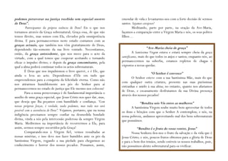 podemos perseverar na justiça recebida sem especial socorro            emendar de vida e levantarmo-nos com a forte decisão de sermos
de Deus”.                                                              santos. Sejamos corajosos!
         Participantes da própria essência de Deus! Eis o que nos             Meditando, parte por parte, na oração da Ave-Maria,
tornamos através da Graça sobrenatural; Graça essa, de que não         façamos a comparação entre a Virgem Maria e nós, os seus pobres
temos direito, mas somos com Ela, elevados pela omnipotência           filhos…
divina. E para permanecermos neste estado contamos com as
graças actuais, que também nos vêm gratuitamente de Deus,
dependendo tão-somente da sua livre vontade. Necessitamos,                                 “Ave-Maria cheia de graça”
então, da graça antecedente, que nos move para o acto da                       A Santíssima Virgem estava e estará sempre cheia da graça
virtude, com a qual temos que cooperar aceitando e tornando            santificante, mais do que todos os anjos e santos; enquanto nós, ao
eficaz o impulso divino; e depois da graça concomitante, pela          permanecermos na soberba, estamos repletos de chagas e
qual a alma poderá continuar todos os actos sobrenaturais.             expostos a novas quedas.
         É Deus que nos impulsionou o livre querer, e é Ele, que
                                                                                            “O Senhor é convosco”
ainda o leva ao acto. Dependemos d’Ele em tudo que
                                                                              O Senhor esteve com a sua Santíssima Mãe, mais do que
empreendemos para a conquista da felicidade eterna. Como não
                                                                       com qualquer outra criatura, presente nas suas puríssimas
nos atirarmos humildemente aos pés do Senhor para aí
                                                                       entranhas e unido à sua alma; no entanto, quanto nos afastamos
permanecermos no estado de justiça que Ele mesmo nos colocou?
                                                                       de Deus, e escassamente desfrutamos da sua Divina presença
         Para a nossa perseverança é de fundamental importância o
                                                                       através dos nossos pecados!
auxílio de uma graça especial, que Jesus Cristo nos quer dar, mas,
que deseja que lha peçamos com humildade e confiança. “Com                         “Bendita sois Vós entre as mulheres”
nossas próprias forças, é verdade, nada podemos, mas tudo nos será            A Santíssima Virgem soube muito bem aproveitar de todos
possível com a assistência de Deus”. Vejamos, portanto, que na nossa   os dons e bênçãos com que o Senhor A contemplou; e nós, na
indigência precisamos sempre confiar na desmedida bondade              nossa pobreza, andamos aproveitando mal dos bens sobrenaturais
divina, vinda a nós pela intercessão poderosa da sempre Virgem         que possuímos.
Maria. Meditemos na importância de recorrermos a Ela, para
assim, sermos sempre socorridos pela Graça!                                       “Bendito é o fruto do vosso ventre, Jesus”
        Comparando-nos à Virgem fiel, vemos ressaltadas as                    Nossa Senhora deu-nos o fruto da salvação e da vida que é
nossas misérias, e isso deve nos fazer humildes ante os pés da         Jesus Cristo; e nós, poucos frutos obtemos para a glória de Deus
Santíssima Virgem, rogando a sua piedade para chegarmos ao             e para o bem dos irmãos, sendo estéreis os nossos trabalhos, pois,
conhecimento e horror dos nossos pecados. Possamos, assim,             não possuímos alento sobrenatural para os vivificar.
 