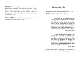 ORAÇÃO: Santíssima Virgem, não permitais que nenhum servo                         Décimo oitavo dia
Vosso escureça a honra da Vossa casa com os pecados e vícios.
Pela compaixão maternal, com que buscais o pecador, intercedei
junto a Vosso divino Filho por nós. Dai-nos a graça de                 Sugestão de leitura: Santo Evangelho (Jo 8, 12-20)
participarmos na Vossa humildade e no Vosso amor pelo
escondimento. Ámen!                                                    Meditação: Necessidade de mediadores

JACULATÓRIA: Virgem Mãe, cheia de graça, fazei de nós                                 “Pelo facto de os habitantes do Céu
Vossos humildes e felizes Escravos de Amor!                                      estarem unidos mais intimamente com Cristo,
                                                                                 consolidam com mais firmeza na santidade
                                                                                 toda a Igreja. Eles não deixam de interceder
                                                                                 por nós ao Pai, apresentando os méritos que
                                                                                 alcançaram na terra pelo único mediador de
                                                                                 Deus e dos homens, Cristo Jesus. Por
                                                                                 conseguinte, pela fraterna solicitude deles, a
                                                                                 nossa fraqueza recebe o mais valioso auxílio.”
                                                                                                            (LG 49; C.I.C. 956)


                                                                                      “A partir do consentimento dado na fé por
                                                                                 ocasião da Anunciação e mantido sem
                                                                                 hesitação sob a Cruz, a maternidade de Maria
                                                                                 estende-se aos irmãos e às irmãs de seu Filho,
                                                                                 que ainda são peregrinos e expostos aos
                                                                                 perigos e misérias”. “Jesus, o único Mediador,
                                                                                 é o Caminho de nossa oração; Maria, sua Mãe e
                                                                                 nossa Mãe, é pura transparência d‟Ele. Maria
                                                                                 mostra o Caminho, é „seu sinal‟…”
                                                                                                                  (C.I.C. 2674)

                                                                      É mais perfeito, porque é mais humilde, aproximarmo-nos
                                                                 de Deus através dos seus mediadores. Isso, porque o nosso
 